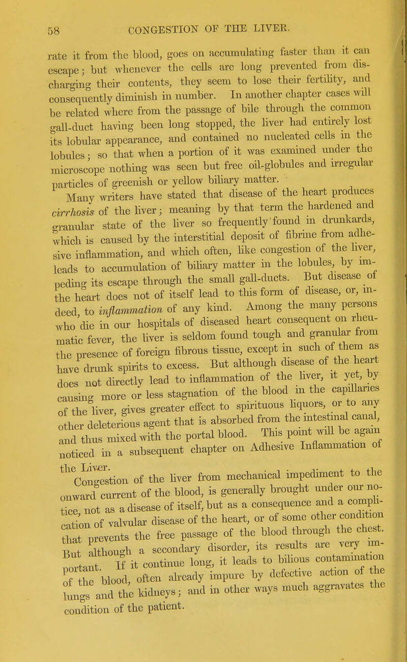 rate it from the blood, goes on accumulating faster than it can escape; but whenever the cells are long prevented from dis- charging their contents, they seem to lose their fertility, and consequently diminish in number. In another chapter cases will be related where from the passage of bile through the common gall-duct having been long stopped, the liver had entirely lost its lobular appearance, and contained no nucleated cells in the lobules • so that when a portion of it was examined under the microscope nothing was seen but free oil-globules and irregular particles of greenish or yellow biliary matter. Many writers have stated that disease of the heart produces cirrhosis of the liver; meaning by that term the hardened and malar state of the liver so frequently found m drunkards, which is caused by the interstitial deposit of fibrine from adhe- sive inflammation, and which often, like congestion of the liver, leads to accumulation of biliary matter in the lobules by im- peding its escape through the small gall-ducts. But disease of the heart does not of itself lead to this form of disease, or, in- deed to inflammation of any kind. Among the many persons who'die in our hospitals of diseased heart consequent on rheu- matic fever, the liver is seldom found tough and granular from the presence of foreign fibrous tissue, except in such of tolb. have drunk spirits to excess. But although disease of he heart does not directly lead to inflammation of the liver, it yet, by cling more or less stagnation of the blood in the capillaries of the liver, gives greater effect to spirituous hquors or to any other delet rious agent that is absorbed from the mtes W canal, and thus mixed with the portal blood. This point will be again noticed in a subsequent chapter on Adhesive Inflammation of ^Conrestion of the liver from mechanical impediment to the onward current of the blood, is generally brought under our no- tice not as a disease of itself, but as a consequence and a compli- cation of valvular disease of the heart, or of some other condition hat prtents the free passage of the blood through the chest, ut although a secondary disorder, its results are very im- it continue long, it leads to bilious contamination T he blood, often already impure by defective action of h lungs and the kidneys; and in other ways much aggravate, the condition of the patient.