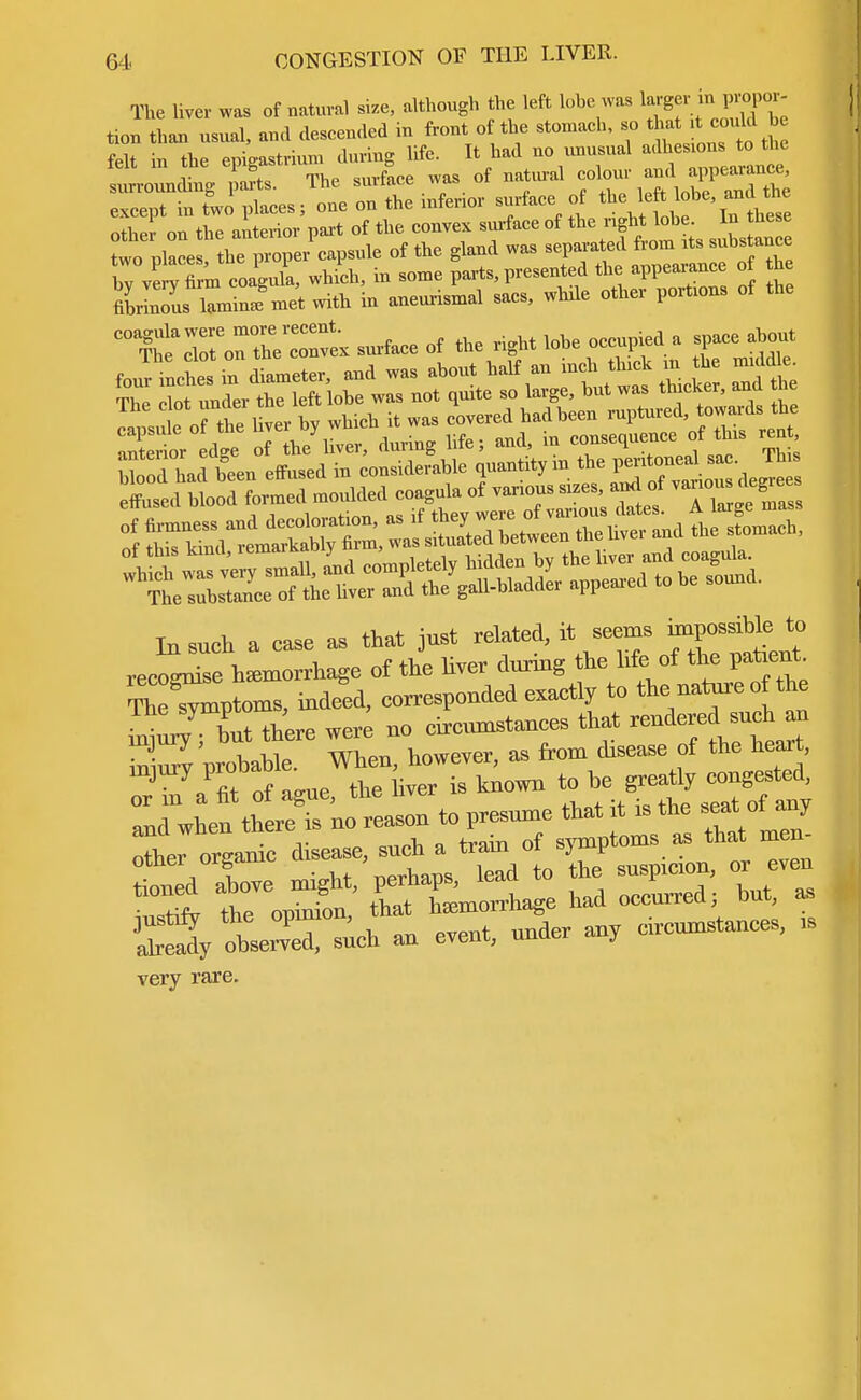 The liver was of natural size, although the left lobe was larger in propor- tion than usual, and descended in front of the stomach, so that d; c ould b felt in the epigastrium during life. It had no unusual adhesions to the lelt m tne epiga a and ance, surrounding parts. lne siuiace wa.s u except in two places; one on the mfenor surface of the left obe, and the other on the anterior part of the convex surface of the right lobe. In these two Place the p'per^sule of the gland was separated from rts subs ance byve^Trm coagula, which, in some parts, presented the appearance o the fiSs laminafmet with in aneurismal sacs, while other portions of the 'X^oT^l^ surface of the right lobe occupied a space about mmmwm In such a case as that just related, it seems mprffeto recoLise hemorrhage of the liver during the life of the patent Symptoms, indeed, corresponded exactly to the nature of the nSut tee were »> circumstances that -dered sueh^u iniurv wohahle. When, however, as from disease of the heart, TnfaTtof ague, the liver is known * * ^/*scS -h an event, under any circumstances, ,s very rare.