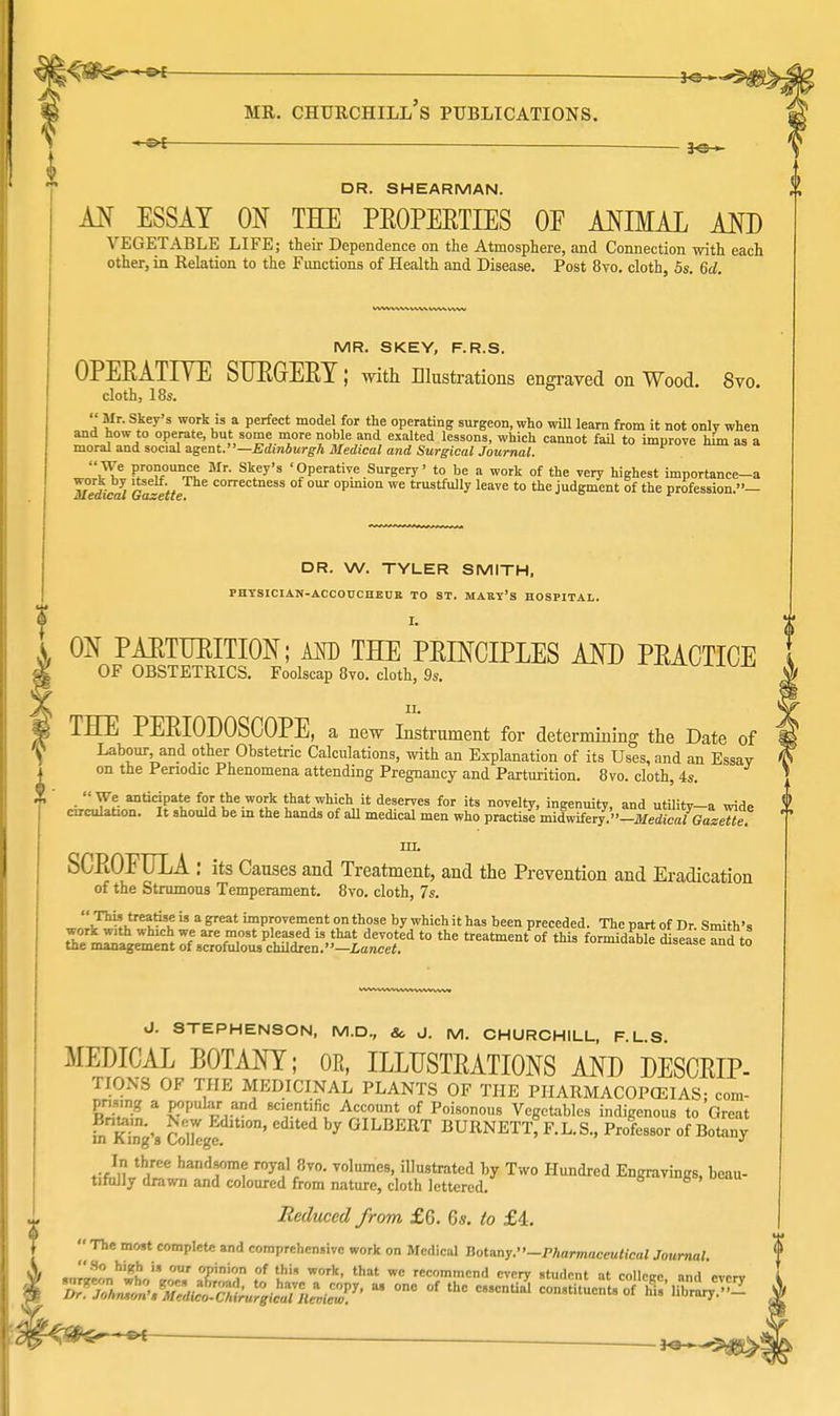 S — 3^ DR. SHEARMAN. AN ESSAY ON THE PROPERTIES OF ANIMAL AND VEGETABLE LIFE; their Dependence on the Atmosphere, and Connection with each other, in Relation to the Functions of Health and Disease. Post 8vo. cloth, 5s. 6d. MR. SKEY, F.R.S. OPERATIVE SURGERY; with Illustrations engraved on Wood. 8vo. cloth, 18s.  Mr. Skey's work is a perfect model for the operating surgeon, who will learn from it not only when and how to operate, but some more noble and exalted lessons, which cannot fail to improve him as a moral and social agent.—Edinburgh Medical and Surgical Journal. J2^, j^T™ Mr' SkIy'S 'Operative Surgery' to be a work of the very highest importance-a lledical 6-tt correctness of our °P°n we trustfully leave to the judgment of the profession.— DR. W. TYLER SMITH, PHYSICIAN-ACCOUCDECE TO ST. MABY's HOSPITAL. ON PARTURITION; AND THE PRINCIPLES AND PRACTICE OF OBSTETRICS. Foolscap 8vo. cloth, 9s. i THE PERIODOSCOPE, a new Instrument for determining the Date of Labour, and other Obstetric Calculations, with an Explanation of its Uses, and an Essay on the Periodic Phenomena attending Pregnancy and Parturition. 8vo. cloth, 4s. We anticipate for the work that which it deserves for its novelty, ingenuity, and utility-a wide circulation. It should be in the hands of aU medical men who practise midwifery. -Medical GazeTte? in. SCROFULA : its Causes and Treatment, and the Prevention and Eradication of the Strumous Temperament. 8vo. cloth, 7s. ^J^'^?  a peat ™P!0Te™;ent on those by which it has been preceded. The part of Dr. Smith's work with which we are most pleased is that devoted to the treatment of this formidable disease a^d to the management of scrofulous children.—Lancet. u^uauie uisease ana to J. STEPHENSON, M.D., & J. M. CHURCHILL, F.L.S. MEDICAL BOTANY; OK, ILLUSTRATIONS AND DESCRIP- TIONS OF THE MEDICINAL PLANTS OF THE PHARMACOPOEIAS; com- E* a P°P 8tTnt1,^ A'cT°Tunt °f Poi80n°u Vegetables indigenous to Great £ King's College y GILBERT BURNETT, F.L.S., Professor of Botany ^ hand,8°Tnf r°yalf8vo- ™\nmeB, illustrated by Two Hundred Engravings, beau- tifully drawn and coloured from nature, cloth lettered. Reduced from £6. 6s. to £4. « The most complete and comprehensive work on Medical Botany.-Pharmaceutical Journal. .I„'°?„M# '» our opinion of this work, that wc recommend every student at collcirc and <>vi>rv ™*Th^*t^  ™ «  —«3 constitucnl.'of1 Sfii^S