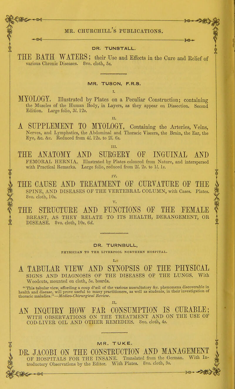 JO* mr. churchill's publications. JO- DR. TUNSTALL. THE BATH WATEES; their Use and Effects in the Cure and Relief of various Chronic Diseases. 8vo. cloth, 5s. MR. TUSON, F.R.S. r. MYOLOGY. Illustrated by Plates on a Peculiar Construction; containing the Muscles of the Human Body, in Layers, as they appear on Dissection. Second Edition. Large folio, 31.12s. u. A SUPPLEMENT TO MYOLOGY, Containing the Arteries, Veins, Nerves, and Lymphatics, the Abdominal and Thoracic Viscera, the Brain, the Ear, the Eye, &c. &c. Reduced from 41.12s. to 21. 6s. in. THE ANATOMY AND SUEGEEY OF INGUINAL AND FEMORAL HERNIA. Illustrated by Plates coloured from Nature, and interspersed with Practical Remarks. Large folio, reduced from 21. 2s. to 11. Is. IV. 4 THE CAUSE AND TREATMENT OF CUBYATUEE OF THE SPINE, AND DISEASES OF THE VERTEBRAL COLUMN, with Cases. Plates. 8vo. cloth, 10s. v. THE STEUCTUEE AND FUNCTIONS OF THE FEMALE BREAST, AS THEY RELATE TO ITS HEALTH, DERANGEMENT, OR X DISEASE. 8vo. cloth, 10s. 6d. DR. TURNBULL, PHYSICIAN TO THE LIVERPOOL NORTHERN HOSPITAL. Li A TABULAE YIEW AND SYNOPSIS OF THE PHYSICAL SIGNS AND DIAGNOSIS OF THE DISEASES OF THE LUNGS. With Woodcuts, mounted on cloth, 5s. boards.  This tabular view, affording a coup d'ceil of the various auscultatory &c. phenomena discoverable in health and disease, will prove useful to many practitioners, as well as students, in their investigation of thoracic maladies.—Medico-CMrurgical Review. II. AN INQUIEY HOW FAE CONSUMPTION IS CUEABLE; WITH OBSEBVATIONS ON THE TREATMENT AND ON THE USE OF COD-LIVER OIL AND OTHER REMEDIES. 8vo. cloth, 4s. MR. TUKE. DE. JACOBI ON THE C0NSTEUCTI0N AND MANAGEMENT OF HOSPITALS FOR THE INSANE. Translated from the German. With In- troductory Observations by the Editor. With Plates. 8vo. cloth, 9s. *e H&l