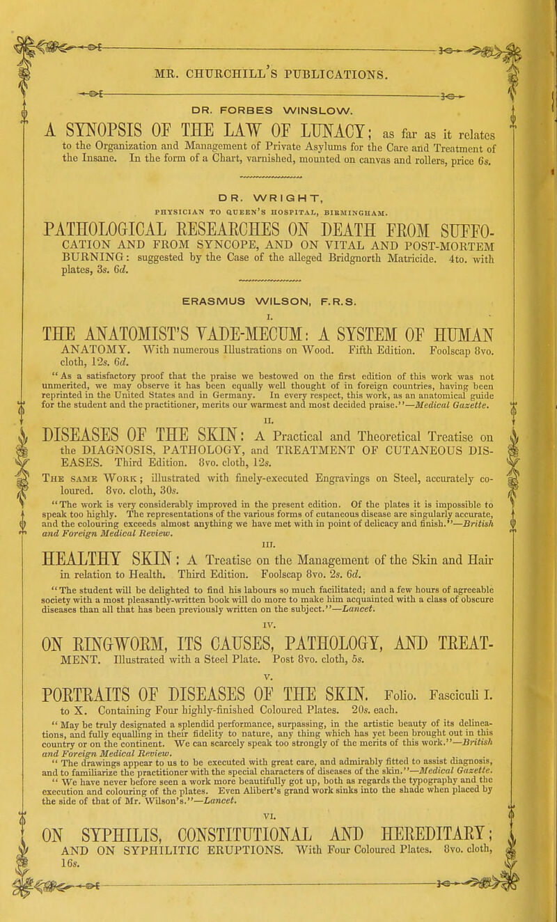 HEPS'— MR. CHURCHILL S PUBLICATIONS. DR. FORBES WINSLOW. A SYNOPSIS OF THE LAW OF LUNACY; as far as it relates to the Organization and Management of Private Asylums for the Care and Treatment of the Insane. In the form of a Chart, varnished, mounted on canvas and rollers, price 6s. DR. WRIGHT, PHYSICIAN TO SHEEN'S HOSPITAL, BIRMINGHAM. PATHOLOGICAL RESEARCHES ON DEATH FROM SUFFO- CATION AND FROM SYNCOPE, AND ON VITAL AND POST-MORTEM BURNING: suggested by the Case of the alleged Bridgnorth Matricide. 4to. with plates, 3s. 6d. ERASMUS WILSON, F.R.S. I. THE ANATOMIST'S YADE-MECUM: A SYSTEM OF HUMAN ANATOMY. With numerous Illustrations on Wood. Fifth Edition. Foolscap Ovo. cloth, 12s. 6d.  As a satisfactory proof that the praise we bestowed on the first edition of this work was not unmerited, we may observe it has been equally well thought of in foreign countries, having been reprinted in the United States and in Germany. In every respect, this work, as an anatomical guide for the student and the practitioner, merits our warmest and most decided praise.—Medical Gazette. LL DISEASES OF THE SKIN: A Practical and Theoretical Treatise on the DIAGNOSIS, PATHOLOGY, and TREATMENT OF CUTANEOUS DIS- EASES. Third Edition. 8vo. cloth, 12s. The same Work ; illustrated with finely-executed Engravings on Steel, accurately co- loured. 8vo. cloth, 30s. The work is very considerably improved in the present edition. Of the plates it is impossible to speak too highly. The representations of the various forms of cutaneous disease are singularly accurate, and the colouring exceeds almost anything we have met with in point of delicacy and finish.—British and Foreign Medical Review. III. HEALTHY SKIN : A Treatise on the Management of the Skin and Hair in relation to Health. Third Edition. Foolscap 8vo. 2s. 6d. The student will be delighted to find his labours so much facilitated; and a few hours of agreeable society with a most pleasantly-written book will do more to make him acquainted with a class of obscure diseases than all that has been previously written on the subject.—Lancet. IV. ON RINGWORM, ITS CAUSES, PATHOLOGY, AND TREAT- MENT. Illustrated with a Steel Plate. Post 8vo. cloth, 5s. PORTRAITS OF DISEASES OF THE SKIN. Folio. Fasciculi I. to X. Containing Four highly-finished Coloured Plates. 20s. each.  May be truly designated a splendid performance, surpassing, in the artistic beauty of its delinea- tions, and fully equalling in their fidelity to nature, any thing which has yet been brought out in this country or on the continent. We can scarcely speak too strongly of the merits of this work.—British and Foreign Medical Review. ,  The drawings appear to us to be executed with great care, and admirably fitted to assist diagnosis, and to familiarize the practitioner with the special characters of diseases of the skin.—Medical Gazette.  We have never before seen a work more beautifully got up, both as regards the typography and the execution and colouring of the plates. Even Alibert's grand work sinks into the shade when placed by the side of that of Mr. Wilson's.—Lancet. VI. ON SYPHILIS, CONSTITUTIONAL AND HEREDITARY; AND ON SYPHILITIC ERUPTIONS. With Four Coloured Plates. 8vo. 16s.