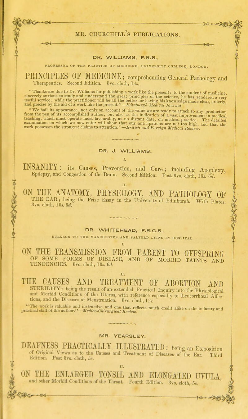 3<3 — mr. churchill's publications. DR. WILLIAMS, F.R.S., PROFESSOR OF THE PRACTICE OF MEDICINE, UNIVERSITY COLLEGE, LONDON. PRINCIPLES OF MEDICINE ; comprehending General Pathology and Therapeutics. Second Edition. 8vo. cloth, 14s.  Thanks are due to Dr. Williams for publishing a work like the present: to the student of medicine sincerely anxious to study and understand the great principles of the science, he has rendered a very useful service; while the practitioner will be all the better for having his knowledge made clear orderly and precise by the aid of a work like the present.—Edinburgh Medical Journal. ' We hail its appearance, not only on account of the value we are ready to attach to any production from the pen of its accomplished author, but also as the indication of a vast improvement in medical teaching, which must operate most favourably, at no distant date, on medical practice. The detailed examination on which we now enter will show that our anticipations are not too high, and that the work possesses the strongest claims to attention.—British and Foreign Medical Review. DR. J. WILLIAMS. I. INSANITY : its Causes, Prevention, and Cure; including Apoplexy Epilepsy, and Congestion of the Brain. Second Edition. Post 8vo. cloth, 10s. 6d. ii. ON THE ANATOMY, PHYSIOLOGY, AND PATHOLOGY OF THE EAR; being the Prize Essay in the University of Edinburgh With Plates 8vo. cloth, 10s. 6d. DR. WHITEHEAD, F.R.C.S., SURGEON TO THE MANCHESTER AND SALFORD LYING-IN HOSPITAL. L ON THE TRANSMISSION FROM PARENT TO OFFSPRING OF SOME FORMS OF DISEASE, AND OF MORBID TAINTS AND TENDENCIES. 8vo. cloth, 10s. 6d. n. THE CAUSES AND TREATMENT OF ABORTION AND STERILITY: being the result of an extended Practical Inquiry into the Physiological and Morbid Conditions of the Uterus, with reference especially to Leucorrhceal Affec- tions, and the Diseases of Menstruation. 8vo. cloth, 12s. V^^^^^-^^t^^^ mUCh Cdit on the industry and MR. YEARSLEY. DEAFNESS PRACTICALLY ILLUSTRATED; being an Exposition of Original Views as to the Causes and Treatment of Diseases of the Ear Third Edition. Post 8vo. cloth, 5s. II. L ON THE ENLARGED TONSIL AND ELONGATED UYULA and other Morbid Conditions of the Throat. Fourth Edition. 8vo. cloth, 5s. '