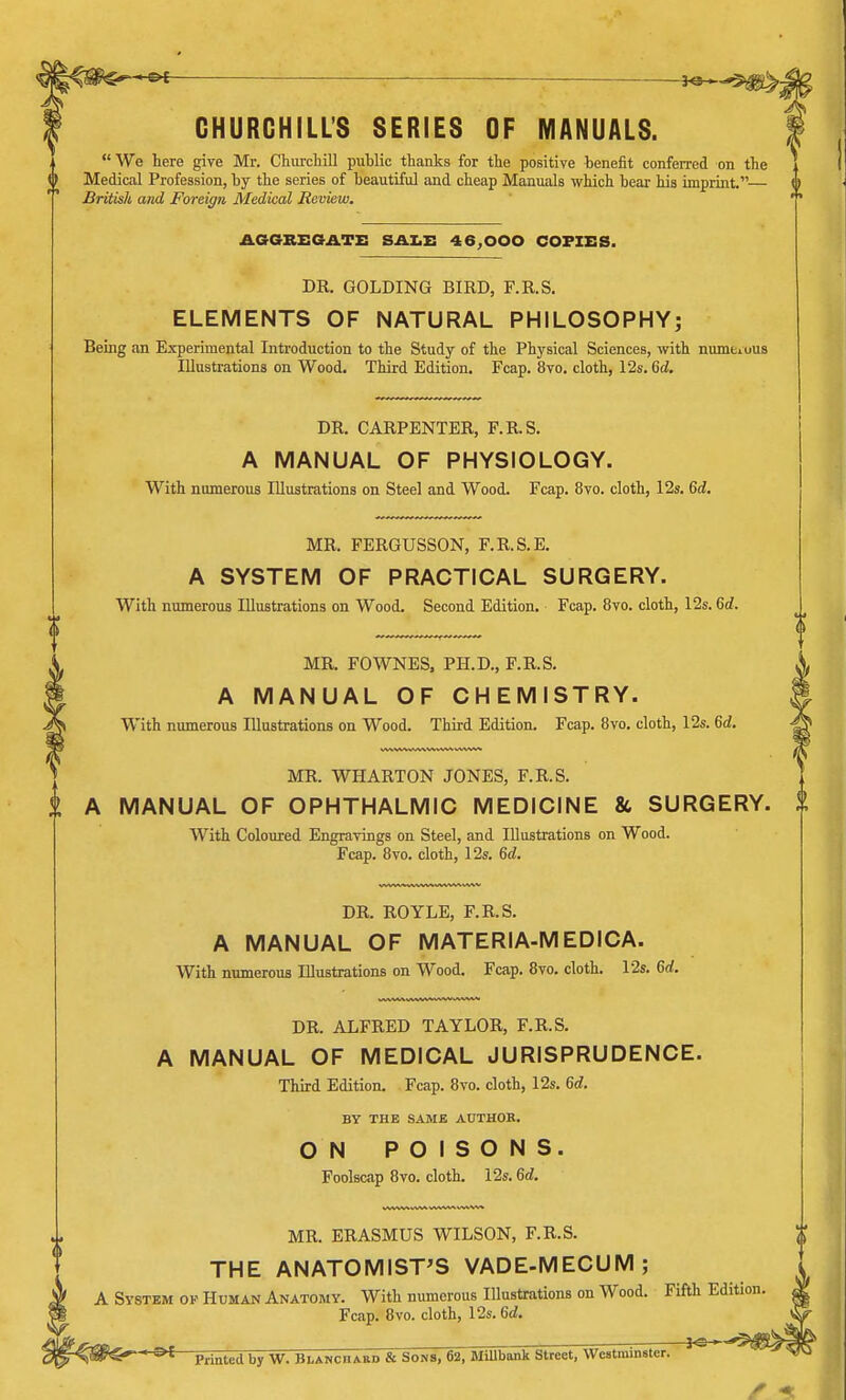 CHURCHILL'S SERIES OF MANUALS. We here give Mr. Churchill public thanks for the positive benefit conferred on the 0 Medical Profession, by the series of beautiful and cheap Manuals which bear his imprint.— British and Foreign Medical Review. AGGREGATE SALE 46,000 COPIES. DR. GOLDING BIRD, F.R.S. ELEMENTS OF NATURAL PHILOSOPHY; Being an Experimental Introduction to the Study of the Physical Sciences, with numuuiis Illustrations on Wood. Third Edition. Fcap. 8vo. cloth, 12s. 6d. DR. CARPENTER, F.R.S. A MANUAL OF PHYSIOLOGY. With numerous Illustrations on Steel and Wood. Fcap. 8vo. cloth, 12s. 6d. MR. FERGUSSON, F.R.S.E. A SYSTEM OF PRACTICAL SURGERY. With numerous Illustrations on Wood. Second Edition. Fcap. 8vo. cloth, 12s. 6d. MR. FOWNES, PH.D., F.R.S. A MANUAL OF CHEMISTRY. With numerous Illustrations on Wood. Third Edition. Fcap. 8vo. cloth, 12s. 6d. MR. WHARTON JONES, F.R.S. A MANUAL OF OPHTHALMIC MEDICINE & SURGERY. With Coloured Engravings on Steel, and Illustrations on Wood. Fcap. 8vo. cloth, 12s. 6d. DR. ROYLE, F.R.S. A MANUAL OF MATERIA-MEDICA. With numerous Illustrations on Wood. Fcap. 8vo. cloth. 12s. 6d. DR. ALFRED TAYLOR, F.R.S. A MANUAL OF MEDICAL JURISPRUDENCE. Third Edition. Fcap. 8vo. cloth, 12s. 6d. BY THE SAME AUTHOR. ON POISONS. Foolscap 8vo. cloth. 12s. 6d. MR. ERASMUS WILSON, F.R.S. THE ANATOMIST'S VADE-MECUM; A System of Human Anatomy. With numerous Illustrations on Wood. Fifth Edition Fcap. 8vo. cloth, 12s. 6d. -*e- HS>£ Printed by W. Blanchaed & Sons, 62, MiUbank Street, Westminster.