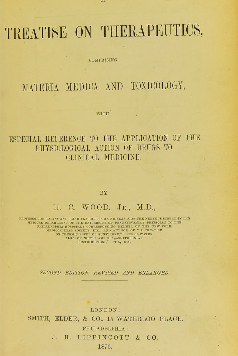 TREATISE ON THERAPEUTICS, COMPKISING MATERIA MEDICA AND TOXICOLOGY, WITH ESPECIAL REFERENCE TO THE APPLICATION OF THE PHYSIOLOGICAL ACTION OF DRUGS TO CLINICAL MEDICINE. BY H. 0. WOOD, Jr., M.D., I'llOFESSOR OF BOTANY AND OLtNIOAL PROMiSSOB OF DISEASES OF THE NEnVOUS STSTK5I IN TUB MEDICAL DEPARTMENT OF THE UNIVUnSITV OF PENNSYLVANIA ; PHYSICIAN TO THE PHILADELPHIA HOSPITAL ! CORltHSPONDINO MUMDBR OP THE NEW YORK IIEDIOO-LEGAL SOCIETY, ETC., AND AUTHOR OF A TREATISE ON THERMIC PKVEIl OR SUNSTROKE, PRESII-WATBR ALQyE OF NORTH AMBR1CA,_SMITHS0NIAN CONTRIUUTIONS, ETC., ETC. SECOND EDITION, BE VISED AND ENLARGED. LONDON: SMITH, ELDER, & CO., 15 WATERLOO PLACE. PHILADELPHLV: J. B. LIPPINCOTT & CO. 1876.