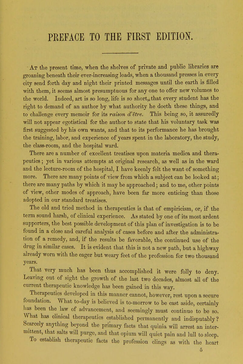 At the present time, when the shelves of private and public libraries are groaning beneath their ever-increasing loads, when a thousand presses in every city send forth day and night their printed messages until the earth is filled with them, it seems almost presumptuous for any one to offer new volumes to the world. Indeed, art is so long, life is so short,, that every student has the right to demand of an author by what authority he doeth these things, and to challenge every memoir for its raison d'etre. This being so, it assuredly will not appear egotistical for the author to state that his voluntary task was first suggested by his own wants, and that to its performance he has brought the training, labor, and experience of years spent in the laboratory, the study, the class-room, and the hospital ward. There are a number of excellent treatises upon materia medica and thera- peutics ; yet in various attempts at original research, as well as in the ward and the lecture-room of the hospital, I have keenly felt the want of something more. There are many points of view from which a subject can be looked at; there are many paths by which it may be approached; and to me, other points of view, other modes of approach, have been far more enticing than those adopted in our standard treatises. The old and tried method in therapeutics is that of empiricism, or, if the term sound harsh, of clinical experience. As stated by one of its most ardent supporters, the best possible development of this plan of investigation is to be found in a close and careful analysis of cases before and after the administra- tion of a remedy, and, if the results be favorable, the continued use of the drug in similar cases. It is evident that this is not a new path, but a highway already worn with the eager but weary feet of the profession for two thousand years. That very much has been thus accomplished it were folly to deny. Leaving out of sight the growth of the last two decades, almost all of the current therapeutic knowledge has been gained in this way. Therapeutics developed in this manner cannot, however, rest upon a secure foundation. What to-day is believed is to-morrow to be cast aside, certainly lias been the law of advancement, and seemingly must continue to be so. What has clinical therapeutics established permanently and indisputably? Scarcely anything beyond the primary facts that quinia wiU arrest an inter- mittent, that salts will purge, and that opium will quiet pain and lull to sleep. To establish therapeutic facts the profession clings as with the heart