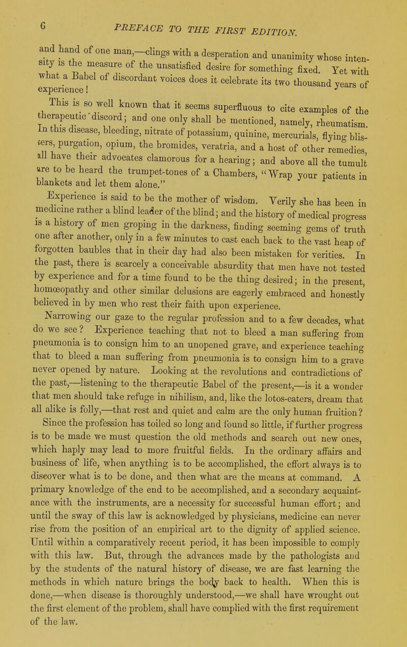 and hand of one man.-K.Ungs with a desperation and unanimity whose inten- sity is the measure of the unsatisfied desire for something fixed. Yet with what a Babel of discordant voices does it celebrate ite two thousand years of experience I jv^ojo ui This is so well known that it seems superfluous to cite examples of the therapeutic-discord; and one only shall be mentioned, namely, rheumatism. In this disease, bleeding, nitrate of potassium, quinine, mercurials, flyin<. blis- ters purgation, opium, the bromides, veratria, and a host of other rem°edies all have their advocates clamorous for a hearing; and above aU the tumult are to be heard the trumpet-tones of a Chambers, Wrap your patients in blankets and let them alone. Experience is said to be the mother of wisdom. Verily she has been in medicine rather a blind leader of the blind; and the historjr of medical progress IS a histoiy of men groping in the darkness, finding seeming gems of truth one after another, only in a few minutes to cast each back to the vast heap of forgotten baubles that in their day had also been mistaken for verities. In the past, there is scarcely a conceivable absurdity that men have not tested by experience and for a time found to be the thing desired; in the present, homoeopathy and other similar delusions are eagerly embraced and honestly believed in by men who rest their faith upon experience. Narrowing our gaze to the regular profession and to a few decades, what do we see ? Experience teaching that not to bleed a man sufiering from pneumonia is to consign him to an unopened grave, and experience teaching that to bleed a man suflfering from pneumonia is to consign him to a grave never opened by nature. Looking at the revolutions and contradictions of the past,—listening to the therapeutic Babel of the present,—is it a wonder that men should take refuge in nihilism, and, like the lotos-eaters, dream that all alike is folly,—that rest and quiet and calm are the only human fruition? Since the profession has toiled so long and found so httle, if fui-ther progress is to be made we must question the old methods and search out new ones, which haply may lead to more fruitful fields. In the ordinary afiairs and business of life, when anything is to be accomplished, the efibrt always is to discover what is to be done, and then what are the means at command. A primary knowledge of the end to be accomplished, and a secondary acquaint- ance with the instruments, are a necessity for successful human effort; and until the sway of this law is acknowledged by physicians, medicine can never rise from the position of an empirical art to the dignity of applied science. Until within a comparatively recent period, it has been impossible to comply with this law. But, through the advances made by the pathologists and by the students of the natural history of disease, we are fast learning the methods in which nature brings the body back to health. When this is done,—when disease is thoroughly understood,—we shall have wi'ought out the first element of the problem, shall have complied with the first requirement of the law.