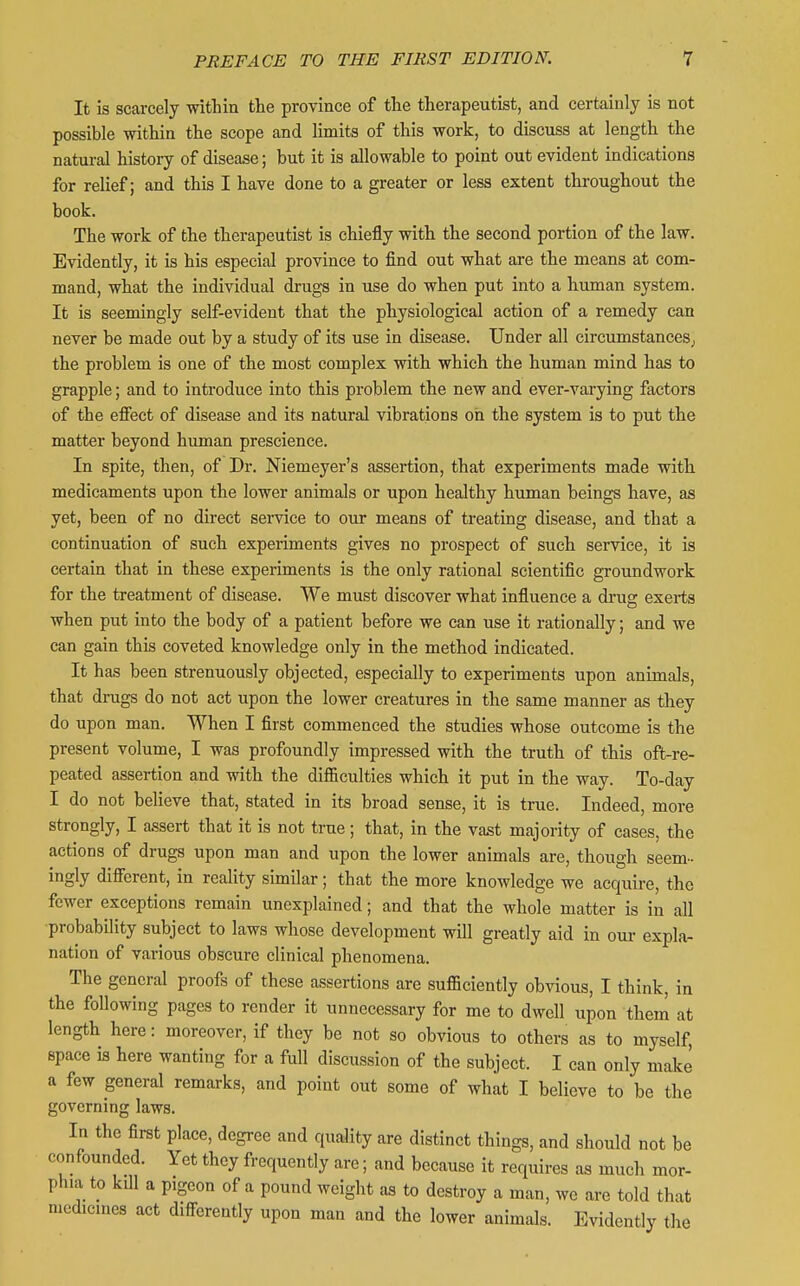 It is scarcely within the province of the therapeutist, and certainly is not possible within the scope and limits of this work, to discuss at length the natm-al history of disease; but it is allowable to point out evident indications for relief; and this I have done to a greater or less extent throughout the book. The work of the therapeutist is chiefly with the second portion of the law. Evidently, it is his especial province to find out what are the means at com- mand, what the individual drugs in use do when put into a human system. It is seemingly self-evident that the physiological action of a remedy can never be made out by a study of its use in disease. Under all circumstances; the problem is one of the most complex with which the human mind has to grapple; and to introduce into this problem the new and ever-varying factors of the eflFect of disease and its natural vibrations on the system is to put the matter beyond human prescience. In spite, then, of Dr. Niemeyer's assertion, that experiments made with, medicaments upon the lower animals or upon healthy human beings have, as yet, been of no direct sei-vice to our means of treating disease, and that a continuation of such experiments gives no prospect of such service, it is certain that in these experiments is the only rational scientific groundwork for the treatment of disease. We must discover what influence a drug exerts when put into the body of a patient before we can use it rationally; and we can gain this coveted knowledge only in the method indicated. It has been strenuously objected, especially to experiments upon animals, that drugs do not act upon the lower creatures in the same manner as they do upon man. When I first commenced the studies whose outcome is the present volume, I was profoundly impressed with the truth of this oft-re- peated assertion and with the difficulties which it put in the way. To-day I do not believe that, stated in its broad sense, it is true. Indeed, more strongly, I assert that it is not true; that, in the vast majority of cases, the actions of drugs upon man and upon the lower animals are, though seem- ingly difierent, in reality similar; that the more knowledge we acquire, the fewer exceptions remain unexplained; and that the whole matter is in all probability subject to laws whose development will greatly aid in our expla- nation of various obscure clinical phenomena. The general proofs of these assertions are sufficiently obvious, I think, in the following pages to render it unnecessary for me to dwell upon them at length here: moreover, if they be not so obvious to others as to myself, space is here wanting for a full discussion of the subject. I can only make a few general remarks, and point out some of what I believe to be the governing laws. In the first place, degree and quality are distinct things, and should not be confounded. Yet they frequently are; and because it requires as much mor- phia to kill a pigeon of a pound weight as to destroy a man, we are told that medicines act difi-erently upon man and the lower animals. Evidently the
