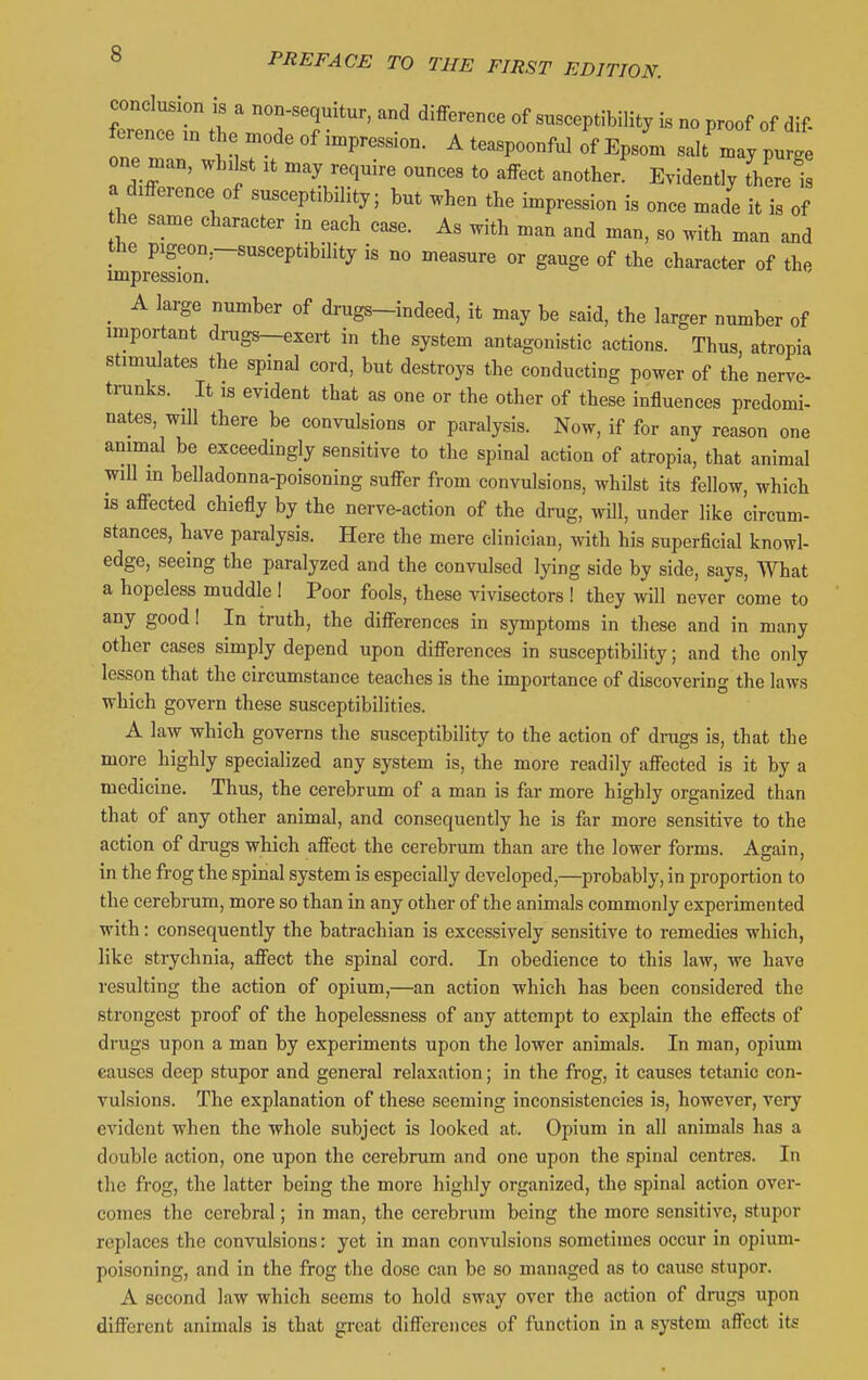 in T'r*' 3-ceptibility Is no proof of dif- ference in the mode of impression. A teaspoonful of Epsom salt may purge one man, wbikt it may require ounces to affect another' Evidently there i a difference of susceptibility; but ^hen the impression is once made it is of he same character in each case. As with man and man, so with man and the pigeon.-susceptibility is no measure or gauge of the character of the impression. ^ A large number of drugs-indeed, it may be said, the larger number of important drugs-exert in the system antagonistic actions. Thus, atropia stimulates the spinal cord, but destroys the conducting power of the nerve- trunks. It is evident that as one or the other of these influences predomi- nates, will there be convulsions or paralysis. Now, if for any reason one animal be exceedingly sensitive to the spinal action of atropia, that animal will m belladonna-poisoning suffer from convulsions, whilst its fellow, which is affected chiefly by the nerve-action of the drug, wOl, under like circum- stances, have paralysis. Here the mere clinician, with his superficial knowl- edge, seeing the paralyzed and the convulsed lying side by side, says. What a hopeless muddle ! Poor fools, these vivisectors ! they will never come to any good 1 In truth, the differences in symptoms in these and in many other cases simply depend upon differences in susceptibility; and the only lesson that the circumstance teaches is the importance of discovering the laws which govern these susceptibilities. A law which governs the susceptibility to the action of drugs is, that the more highly specialized any system is, the more readily affected is it by a medicine. Thus, the cerebrum of a man is far more highly organized than that of any other animal, and consequently he is far more sensitive to the action of drugs which affect the cerebrum than are the lower forms. Again, in the frog the spinal system is especially developed,—probably, in proportion to the cerebrum, more so than in any other of the animals commonly experimented with: consequently the batrachian is excessively sensitive to remedies which, like strychnia, affect the spinal cord. In obedience to this law, we have resulting the action of opium,—an action which has been considered the strongest proof of the hopelessness of any attempt to explain the effects of drugs upon a man by experiments upon the lower animals. In man, opium causes deep stupor and general relaxation; in the frog, it causes tetanic con- vulsions. The explanation of these seeming inconsistencies is, however, very evident when the whole subject is looked at. Opium in all animals has a double action, one upon the cerebrum and one upon the spinal centres. In the frog, the latter being the more highly organized, the spinal action over- comes the cerebral; in man, the cerebrum being the more sensitive, stupor replaces the convulsions: yet in man convulsions sometimes occur in opium- poisoning, and in the frog the dose can be so managed as to cause stupor. A second law which seems to hold sway over the action of drugs upon different animals is that great differences of function in a system affect its