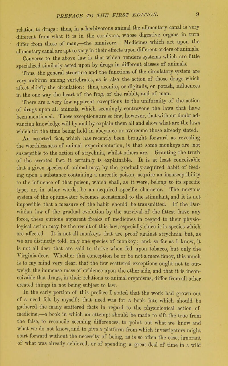 relation to drugs: thus, in a herbivorous animal the alimentary canal is very different from what it is in the carnivora, whose digestive organs in turn differ from those of man,—the omnivore. Medicines which act upon the alimentary canal are apt to vary in their effects upon different orders of animals. Converse to the above law is that which renders systems which are little specialized similarly acted upon by drugs in different classes of animals. Thus, the general structure and the ftinctions of the circulatory system are very uniform among vertebrates, as is also the action of those drugs which affect chiefly the circulation: thus, aconite, or digitalis, or potash, influences in the one way the heart of the frog, of the rabbit, and of man. There are a very few apparent exceptions to the uniformity of the action of drugs upon all animals, which seemingly contravene the laws that have been mentioned. These exceptions are so few, however, that without doubt ad- vancing knowledge will by-and-by explain them all and show what are the laws which for the time being hold in abeyance or overcome those already stated. An asserted fact, which has recently been brought forward as revealing the worthlessness of animal experimentation, is that some monkeys are not susceptible to the action of strychnia, whilst others are. Granting the truth of the asserted fact, it certainly is explainable. It is at least conceivable that a given species of animal may, by the gradually-acquired habit of feed- ing upon a substance containing a narcotic poison, acquire an insusceptibility to the influence of that poison, which shall, as it were, belong to its specific type, or, in other words, be an acquired specific character. The nervous system of the opium-eater becomes accustomed to the stimulant, and it is not impossible that a measure of the habit should be transmitted. If the Dar- winian law of the gradual evolution by the survival of the fittest have any force, these curious apparent freaks of medicines in regard to their physio- logical action may be the result of this law, especially since it is species which are affected. It is not all monkeys that are proof against strychnia, but, as we are distinctly told, only one species of monkey; and, so far as I know, it is not all deer that are said to thrive when fed upon tobacco, but only the Virginia deer. Whether this conception be or be not a mere fancy, this much is to my mind very clear, that the few scattered exceptions ought not to out- weigh the immense mass of evidence upon the other side, and that it is incon- ceivable that drugs, in their relations to animal organisms, differ from all other created things in not being subject to law. In the early portion of this preface I stated that the work had grown out of a need felt by myself: that need was for a book into which should be gathered the many scattered facts in regard to the physiological action of medicine,—a book in which an attempt should be made to sift the true from the false, to reconcile seeming differences, to point out what we know and what we do not know, and to give a platform from which investigators might start forward without the necessity of being, as is so often the case, ignorant of what was already achieved, or of spending a great deal of time in a wild