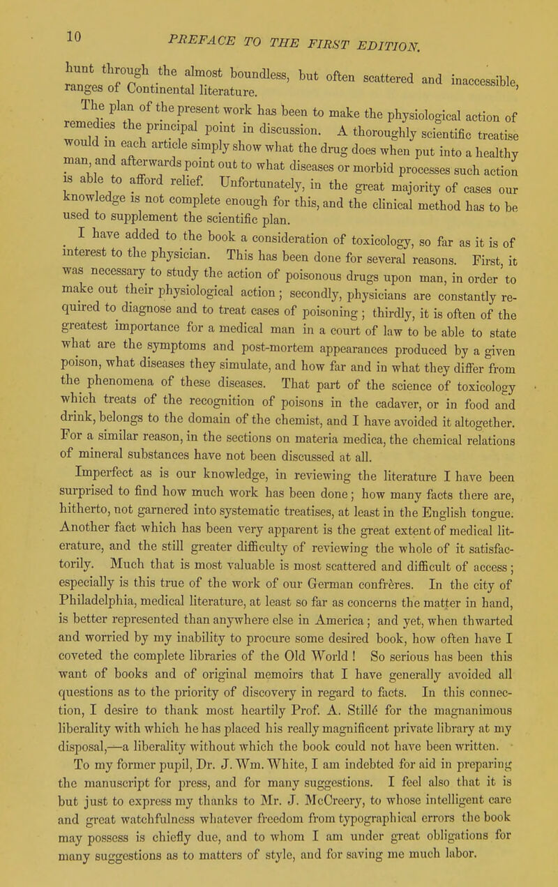 hunt through the almost boundless, but often scattered and inaccessible ranges of Continental literature. tcotbsioie, rZ^A- '^'^^rT'^^ ^^'^ ^'^^ physiological action of remedies the principal^ point in discussion. A thoroughly scientific treatise would m each article simply show what the di-ug does when put into a healthy man and afterwards point out to what diseases or morbid processes such action 18 able to afford relief. Unfortunately, in the great majority of cases our knowledge is not complete enough for this, and the cHnical method has to be used to supplement the scientific plan. _ I have added to the book a consideration of toxicology, so far as it is of interest to the physician. This has been done for several reasons. First it was necessary to study the action of poisonous drugs upon man, in order to make out their physiological action; secondly, physicians are constantly re- quired to diagnose and to treat cases of poisoning ; thirdly, it is often of the greatest importance for a medical man in a court of law to be able to state what are the symptoms and post-mortem appearances produced by a given poison, what diseases they simulate, and how far and in what they m^r from the phenomena of these diseases. That part of the science of toxicology which treats of the recognition of poisons in the cadaver, or in food and drink, belongs to the domain of the chemist, and I have avoided it altogether. For a similar reason, in the sections on materia medica, the chemical relations of mineral substances have not been discussed at all. Imperfect as is our knowledge, in reviewing the literature I have been surprised to find how much work has been done; how many facts there are, hitherto, not garnered into systematic treatises, at least in the English tongue. Another fact which has been very apparent is the great extent of medical lit- erature, and the still greater difliculty of reviewing the whole of it satisfac- torily. Much that is most valuable is most scattered and difficult of access; especially is this true of the work of our German confreres. In the city of Philadelphia, medical literature, at least so far as concerns the matter in hand, is better represented than anywhere else in America; and yet, when thwarted and worried by my inability to procure some desired book, how often have I coveted the complete libraries of the Old AVorld ! So serious has been this want of books and of original memoirs that I have generally avoided all questions as to the priority of discovery in regard to facts. In this connec- tion, I desire to thank most heartily Prof. A. Stilld for the magnanimous liberality with which he has placed his really magnificent private library at my disposal,-^a liberality without which the book could not have been written. ■ To my former pupil, Dr. J. Wm. White, I am indebted for aid in preparing the manuscript for press, and for many suggestions. I feel also that it is but just to express my thanks to Mr. J. McCreery, to whose intelligent care and great watchfulness whatever freedom from typographical errors the book may possess is chiefly due, and to whom I am under great obligations for many suggestions as to matters of style, and for saving me much labor.