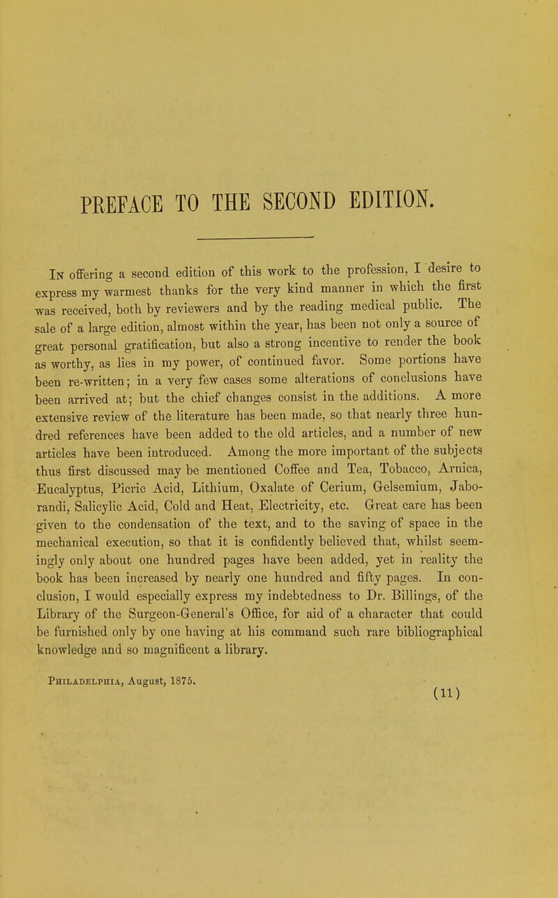 In offering a second edition of this work to the profession, I desire to express my warmest thanks for the very kind manner in which the first was received, both by reviewers and by the reading medical public. The sale of a large edition, almost within the year, has been not only a source of great personal gratification, but also a strong incentive to render the book as worthy, as lies in my power, of continued fiivor. Some portions have been re-written; in a very few cases some alterations of conclusions have been arrived at; but the chief changes consist in the additions. A more extensive review of the literature has been made, so that nearly three hun- dred references have been added to the old articles, and a number of new articles have been introduced. Among the more important of the subjects thus first discussed may be mentioned Coffee and Tea, Tobacco, Arnica, Eucalyptus, Picric Acid, Lithium, Oxalate of Cerium, Gelsemium, Jabo- randi. Salicylic Acid, Cold and Heat, Electricity, etc. Great care has been given to the condensation of the text, and to the saving of space in the mechanical execution, so that it is confidently believed that, whilst seem- ingly only about one hundred pages have been added, yet in reality the book has been increased by nearly one hundred and fifty pages. In con- clusion, I would especially express my indebtedness to Dr. Billings, of the Library of the Surgeon-General's Office, for aid of a character that could be furni.shed only by one having at his command such rare bibliographical knowledge and so magnificent a library. Philadklphia, August, 1875.