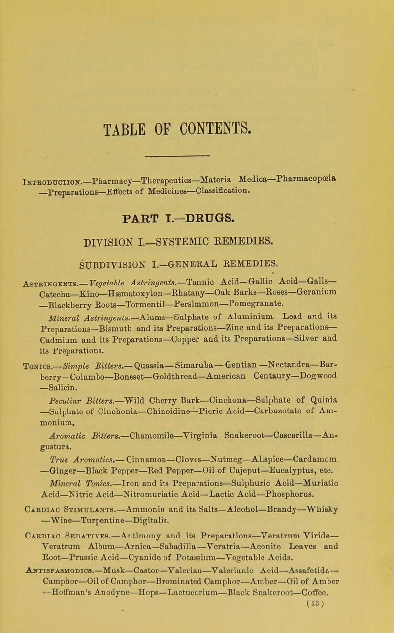 TABLE OF CONTENTS. Inteoductiok.—Pharmacy—Therapeutics—Materia Medica—Pharmacopoeia —Preparations—Effects of Medicines—Classification. PART I—DRUGS. DIVISION I.—SYSTEMIC REMEDIES. SUBDIVISION I.—GENERAL EEMEDIES. ASTRiSQ-EJiTS.—Vegetable Astr-ingents.—T&nnic Acid—Gallic Acid—Galls- Catechu—Kino—Hiiematoxylon—Rhatany—Oak Barks—Roses—Geranium —Blackberry Roots—Tormentil—Persimmon—Pomegranate. Mineral .^sirm^renis.—Alums—Sulphate of Aluminium—Lead and its Preparations—Bismuth and its Preparations—Zinc and its Preparations— Cadmium and its Preparations—Copper and its Preparations—Silver and its Preparations. ToKics.—Simple Bitters.— Quassia—Simaruha— Gentian —Nectandra—Bar- berry—Columbo—Boneset—Goldthread—American Centaury—Dogwood —Salicin. Peculiar Bitters.—Wild Cherry Bark—Cinchona—Sulphate of Quinia —Sulphate of Cinchonia—Chinoidine—Picric Acid—Carbazotate of Am- monium. Aromatic Bitters.—Chamomile—Virginia Snakeroot—Cascarilla—An- gustura. True Aromatics.— Cinnamon—Cloves—Nutmeg—Allspice—Cardamom —Ginger—Black Pepper—Red Pepper—Oil of Cajeput—Eucalyptus, etc. Mineral Tonics.—Iron and its Preparations—Sulphuric Acid—Muriatic Acid—Nitric Acid—Nitroniuriatic Acid—Lactic Acid—Phosphorus. Cabdiac Stimulants.—Ammonia and its Salts—Alcohol—Brandy—Whisky —Wine—Turpentine—Digitalis. Cardiac Sedatives.—Antimony and its Preparations—^Veratrum Viride— Veratrum Album—Arnica—Sabadilla—Veratria—Aconite Leaves and Root—Prussic Acid—Cyanide of Potassium—Vegetable Acids. Aktispasmodics.—Musk—Castor—Valerian—Valerianic Acid—Assafetida— Camphor—Oil of Camphor—Brominatcd Camphor—Amber—Oil of Amber —Hoffman's Anodyne—Hops—Lactucarium—Black Snakeroot—Coffee.