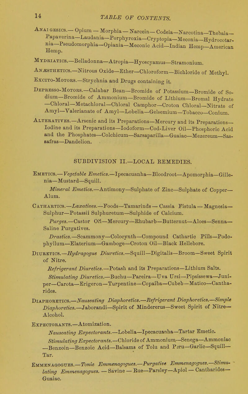 Anai QEsics.- Opium - Morphia - Narcein- Codeia-Narcotina-Thebaia- Papavcnna-Laudania-Porphyroxia-Cryptopia-Meconia-Hydrocotar. ma—Pseudomorphia—Opiania-Meconic Acid—Indian Hemp-American Hemp. Mydriatics.—Belladonna—Atropia—Hyoscyamus—Stramonium. Anesthetics.—Nitrous Oxide—Ether—Chloroform—Bichloride of Methyl. ExciTO-MoTORS.—Strychnia and Drugs containing it. Depresso-Motors.—Calabar Bean—Bromide of Potassium—Bromide of So- dium—Bromide of Ammonium—Bromide of Lithium—Bromal Hydrate —Chloral—Metachloral—Chloral Camphor—Croton Chloral—Nitrate of Amyl—Valerianate of Amyl—Lobelia—Gelsemium—Tobacco—Conium. Alteratives.—Arsenic and its Preparations—Mercury and its Preparations- Iodine and its Preparations—Iodoform—Cod-Liver Oil—Phosphoric Acid and the Phosphates—Colchicum—Sarsaparilla-Guaiac—Mezereum—Sas- safras—Dandelion. SUBDIVISION II.—LOCAL KEMEDIES. Emetics.—Vegetable Emetics.—Ipecacuanha—Bloodroot—Apomorphia—Gille- nia—Mustard—Squill. Mineral Emetics.—Antimony—Sulphate of Zinc—Sulphate of Copper— Alum. Cathartics.—Laxatives.—Foods—Tamarinds — Cassia Fistula — Magnesia— Sulphur—Potassii Sulphuretum—Sulphide of Calcium. Purges.—Castor Oi'l—Mercury—Khubarb—Butternut—Aloes—Senna— Saline Purgatives. Drastics.—Scammony—Colocynth—Compound Cathartic Pills—Podo- phyllum—Elaterium—Gamboge—Croton Oil—Black Hellebore. Diuretics.—Hydragogue Diuretics.—Squill—Digitalis—Broom—Sweet Spirit of Nitre. Refrigerant Diuretics.—Potash and its Preparations—Lithium Salts, Stimulating Diuretics.—Buchu—Pareira—Uva Ursi—Pipsissewa—Juni- per—Carota—Erigeron—Turpentine—Copaiba—Cubeb—Matico—Cantha- rides. Diaphoretics.—Nauseating Diaphoretics.—Refrigerant Diaphoretics.—Simple Diaphoretics.—Jaborandi—Spirit of Mindererus—Sweet Spirit of Nitre— Alcohol. Expectorants.—Atomization. Nauseating Expectorants.—Lobelia—Ipecacuanha—Tartar Emetic. Stimulating Expectorants.—Qi\i\ondiQ of Ammonium—Senega—Ammoniac —Benzoin—Benzoic Acid—Balsams of Tolu and Paru-Garlic—Squill- Tar. Emmenaqooues.-Tonic Emmenagngues.—Purgative Emmenagogues.—Stimu- lating Emmenagogues. — Savine — Eue—Parsley—Apiol — Cantharides— Guaiac.