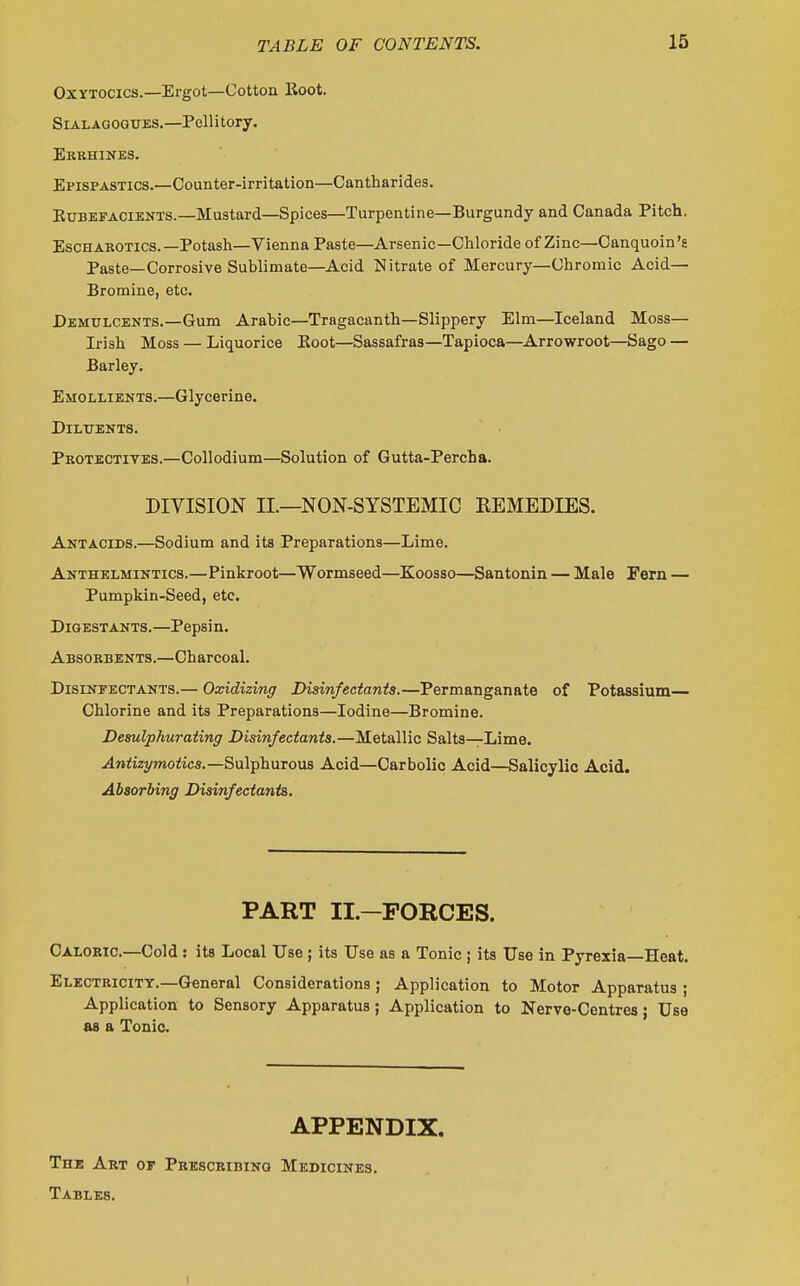 Oxytocics.—Ergot—Cotton Koot. SiALAGOGUES.—Pellitory. Erbhines. Epispastics.—Counter-irritation—Cantharides. KuBEFACiENTS.—Mustard—Spices—Turpentine—Burgundy and Canada Pitch. EscHAKOTics.—Potash—Vienna Paste—Arsenic—Chloride of Zinc—Canquoin's Paste—Corrosive Sublimate—Acid Nitrate of Mercury—Chromic Acid— Bromine, etc. Demulcents.—Gum Arabic—Tragacanth—Slippery Elm—Iceland Moss— Irish Moss — Liquorice Boot—Sassafras—Tapioca—Arrowroot—Sago — Barley. Emollients.—Glycerine. Diluents. Protectives.—Collodium—Solution of Gutta-Percha. DIVISION II.—NON-SYSTEMIC REMEDIES. Antacids.—Sodium and its Preparations—Lime. Anthelmintics.—Pinkroot—Wormseed—Kooaso—Santonin — Male Fern — Pumpkin-Seed, etc. Digestants.—Pepsin. Absorbents.—Charcoal. Disinfectants.— Oxidizing Disinfectants.—Permanganate of Potassium— Chlorine and its Preparations—Iodine—Bromine. Desulphurating Disinfectants.—Metallic Salts—Lime. .4»<i2ymoiics.—Sulphurous Acid—Carbolic Acid—Salicylic Acid. Absorbing Disinfectants, PART II.—FORCES. Caloric—Cold: its Local Use ; its Use as a Tonic ; its Use in Pyrexia—Heat. Electricity.—General Considerations ; Application to Motor Apparatus ; Application to Sensory Apparatus; Application to Nerve-Centres; Use as a Tonic. APPENDIX. The Art or Prescribing Medicines. Tables. I