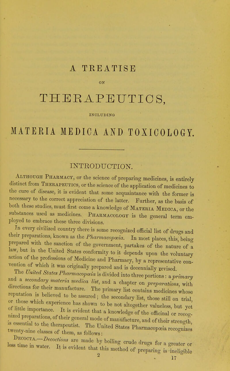 A TKEATTSE ON THEEAPEUTIOS, IKCLTTDING MATERIA MEDICA AND TOXICOLOGY. INTRODUCTION. Although Pharmacy, or the science of preparing medicines, is entirely distinct from Therapeutics, or the science of the application of medicines to the cure of disease, it is evident that some acquaintance with the former is necessary to the correct appreciation of the latter. Further, as the basis of both these studies, must first come a knowledge of Materia Medica, or the subhtances used as medicines. Pharmacology is the general tem em- ployed to embrace these three divisions. In every civilized country there is some recognized official list of dru-s and their preparations, known a^ the Pharmacopoeia. In most places, this, bein- prepared with the sanction of the government, partakes of the nature of I law, but in the United States conformity to it depends upon the voluntary action of the professions of Medicine and Pharmacy, by a representative con- vention of which It was originally prepared and is decennially revised ihe C^«^<e^.S^a^«aPWm«co^c.z„ is divided into three portions: ^primary and a secondary materia medica list, and a chapter on preparations, with directions for their manufacture. The prhnary list contains medicines ;hose cputation IS beheved to be assured; the secondary list, those still on trial, 0 hose which experience has shown to be not altogether valueless, but ye of little importance. It is evident that a knowledge of the officinal or recL n.zod preparations, of their general mode of manufacture, and of their stren'h essential to the therapeutist. The United States Ph^opcBia re oWs twenty-nine classes of them, as follows: ^ recognizes ^JCOCTA-Decoctions are made by boiling crude drugs for a greater or less time m water. It is evident that this method of pre^ring is^Sblo