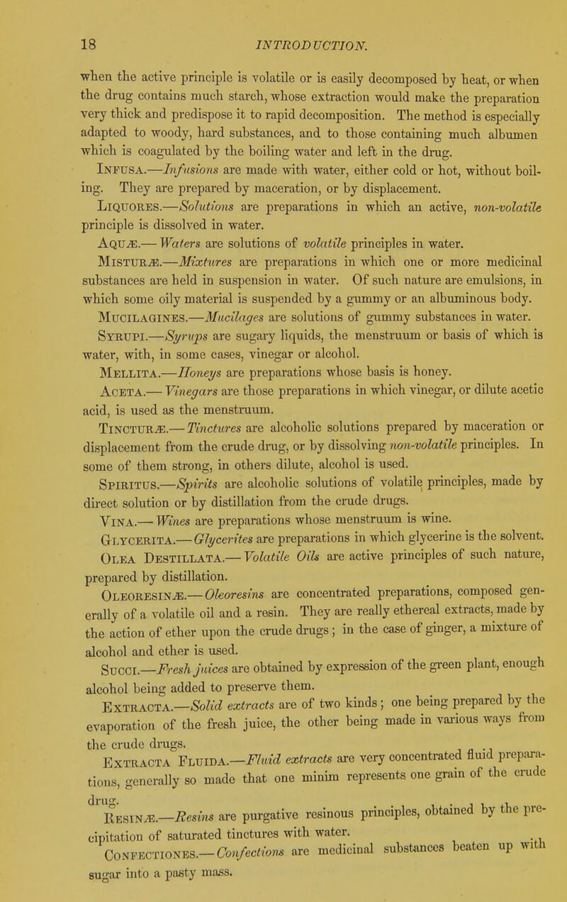wien the active principle is volatile or is easily decomposed by heat, or when the drug contains much starch, whose extraction would make the preparation very thick and predispose it to rapid decomposition. The method is especially adapted to woody, hard substances, and to those containing much albumen which is coagulated by the boiling water and left in the drug. Infusa.—Infusions are made with water, either cold or hot, without boil- ing. They are prepared by maceration, or by displacement. LiQUORES.—Solutions are preparations in which an active, non-volatile principle is dissolved in water. Aqu^.— Waters are solutions of volatile principles in water. MlSTUR^.—Mixtures are preparations in which one or more medicinal substances are held in suspension in water. Of such nature are emulsions, in which some oily material is suspended by a gummy or an albuminous body. MUCILAGINES.—Mucilages are solutions of gummy substances in water. Syrupi.—Syrups are sugary liquids, the menstruum or basis of which is water, with, in some cases, vinegar or alcohol. Mellita.—Honeys are preparations whose basis is honey. AcETA.— Vinegars ai-e those preparations in which vinegar, or dilute acetic acid, is used as the menstruum. TlNCTUR^E.— Tinctures are alcoholic solutions prepared by maceration or displacement from the crude drug, or by dissolving non-volatile principles. In some of them strong, in others dilute, alcohol is used. Spirit tJS.—Spirits are alcoholic solutions of volatile principles, made by direct solution or by distillation from the crude drugs. Vina.— Wines are preparations whose menstruum is wine. G-LYCERITA.— Glycerites are preparations in which glycerine is tbe solvent. Olea Destillata.— Volatile Oils are active principles of such nature, prepared by distillation. OLEORESlNiE.— Okorestns are concentrated preparations, composed gen- erally of a volatile oil and a resin. They are really ethereal extracts, made by the action of ether upon the crude drugs; in the case of ginger, a mixtm-e of alcohol and ether is used. Sxjcci.—Fresh Juices are obtained by expression of the green plant, enough alcohol being added to preserve them. EXTRACTA.—-SoZtcZ extracts ai-e of two kinds; one being prepared by the evaporation of the fresh juice, the other being made in vai-ious ways from the crude drugs. , « -j EXTRACTA Flvwa.—Fluid extracts are very concentrated fluid prepju-a- tions, generally so made that one minim represents one grain of the ci-ude dru. i^siNJE.—Resins are purgative resinous principles, obtained by the pre- cipitation of saturated tinctures with water. Co^^Y^cnoN-Eis.—Confections are medicinal substances beaten up with sugar into a pasty mass.