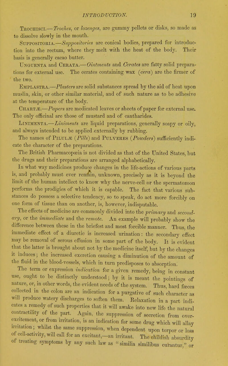 Trochisci.— Troches, or lozenges, are gummy pellets or disks, so made as to dissolve slowly in the mouth. SupposiTORiA.—Suppositories are conical bodies, prepared for introduc- tion into the rectum, where they melt with the heat of the body. Their basis is generally cacao butter. Unguenta and Cerata.— Ointments and Cerates are fatty solid prepara- tions for external use. The cerates containing wax (cera) are the firmer of the two. Emplastra.—Plasters are solid substances spread by the aid of heat upon muslin, skin, or other similar material, and of such nature as to be adhesive at the temperature of the body. Charts.—Papers are medicated leaves or sheets of paper for external use. The only officinal are those of mustard and of cantharides. LiNiMENTA.—Liniments are liquid preparations, generally soapy or oily, and always intended to be applied externally by rubbing. The names of Pilule {Pills) and Pulveres (Powders) sufficiently indi- cate the character of the preparations. The British Pharmacopoeia is not divided as that of the United States, but the drugs and their preparations are arranged alphabetically. In what way medicines produce changes in the life-actions of various parts is, and probably must ever remain, unknown, precisely as it is beyond the limit of the human intellect to know why the nerve-cell or the spermatozoon performs the prodigies of which it is capable. The fact that various sub- stances do possess a selective tendency, so to speak, do act more forcibly on one form of tissue than on another, is, however, indisputable. The effects of medicine are commonly divided into the primary/ and second- ary, or the immediate and the remote. An example will probably show the difference between these in the briefest and most forcible manner. Thus, the immediate effect of a diuretic is increased urination: the secondary effect may be removal of serous effusion in some part of the body. It is evident that the latter is brought about not by the medicine itself, but by the changes it induces; the increased excretion causing a diminution of the amount of the fluid in the blood-vessels, which in turn predisposes to absorption.' The term or expression indication for a given remedy, being in constant use, ought to be distinctly understood; by it is meant the pointings of nature, or, in other words, the evident needs of the system. Thus, hard feces collected in the colon are an indication for a purgative of such character as will produce watery discharges to soften them. Relaxation in a part indi- cates a remedy of such properties that it will awake into new life the natural contractility of the part. Again, the suppression of secretion from over- excitement, or from irritation, is an indication for some drug which will allay irritation ; whilst the same suppression, when dependent upon torpor or loss of cell-activity, will call for an excitant,-an irritant. The childish absurdity of treating symptoms by any such law as  simUia similibus curantur  or