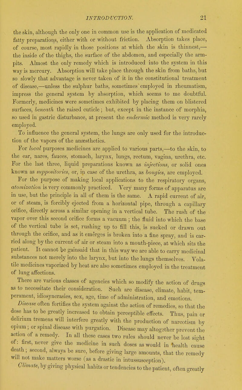 the skin, although the only one in common use is the application of medicated fatty preparations, either with or without friction. Absoi-ption takes place, of course, most rapidly in those positions at which the skin is thinnest,—■ the inside of the thighs, the surface of the abdomen, and especially the arm- pits. Almost the only remedy which is introduced into the system in this way is mercury. Absorption will take place through the skin from baths, but so slowly that advantage is never taken of it in the constitutional treatment of disease,—unless the sulphur baths, sometimes'employed in rheumatism, impress the general system by absorption, which seems to me doubtful. Formerly, medicines were sometimes exhibited by placing them on blistered surfoces, beneath the raised cuticle; but, except in the instance of morphia, so used in gastric disturbance, at present the endermic method is verj rarely employed. To influence the general system, the lungs are only used for the introduc- tion of the vapors of the antesthetics. For local purposes medicines are applied to various parts,—to the skin, to the ear, nares, fauces, stomach, larynx, lungs, rectum, vagina, urethra, etc. For the last three, liquid preparations known as injections, or solid ones known as suppositories, or, in case of the urethra, as bougies, are employed. For the purpose of making local applications to the respiratory organs, atomization is very commonly practiced. Very many forms of apparatus are in use, but the principle in all of them is the same. A rapid current of air, or of steam, is forcibly ejected from a horizontal pipe, through a capillary orifice, directly across a similar opening in a vertical tube. The rush of the vapor over this second orifice forms a vacuum ; the fluid into which the base of the vertical tube is set, rushing up to fill this, is sucked or drawn out through the orifice, and as it emerges is broken into a fine spray, and is car- ried along by the current of air or steam into a mouth-piece, at which sits the patient. It cannot be gainsaid that in this way we are able to carry medicinal substances not merely into the larynx, but into the lungs themselves. Vola- tile medicines vaporized by heat are also sometimes employed in the treatment of lung afiections. There are various classes of agencies which so modify the action of drugs as to necessitate their consideration. Such are disease, climate, habit, tem- perament, idiosyncrasies, sex, age, time of administration, and emotions. Disease often fortifies the system against the action of remedies, so that the dose has to be greatly increased to obtain perceptible eff^ects. Thus, pain or delirium tremens will interfere greatly with the production of narcotism by opium; or spinal disease with purgation. Disease may altogether prevent the action of a remedy. In all these cases two rules should never be lost si-ht of: first, never give the medicine in such doses as would in liealth cause death; second, always be sure, before giving large amounts, that the remedy will not make matters worse (as a drastic in intussusception). Climate, by giving physical habits or tendencies to the patient, often greatly