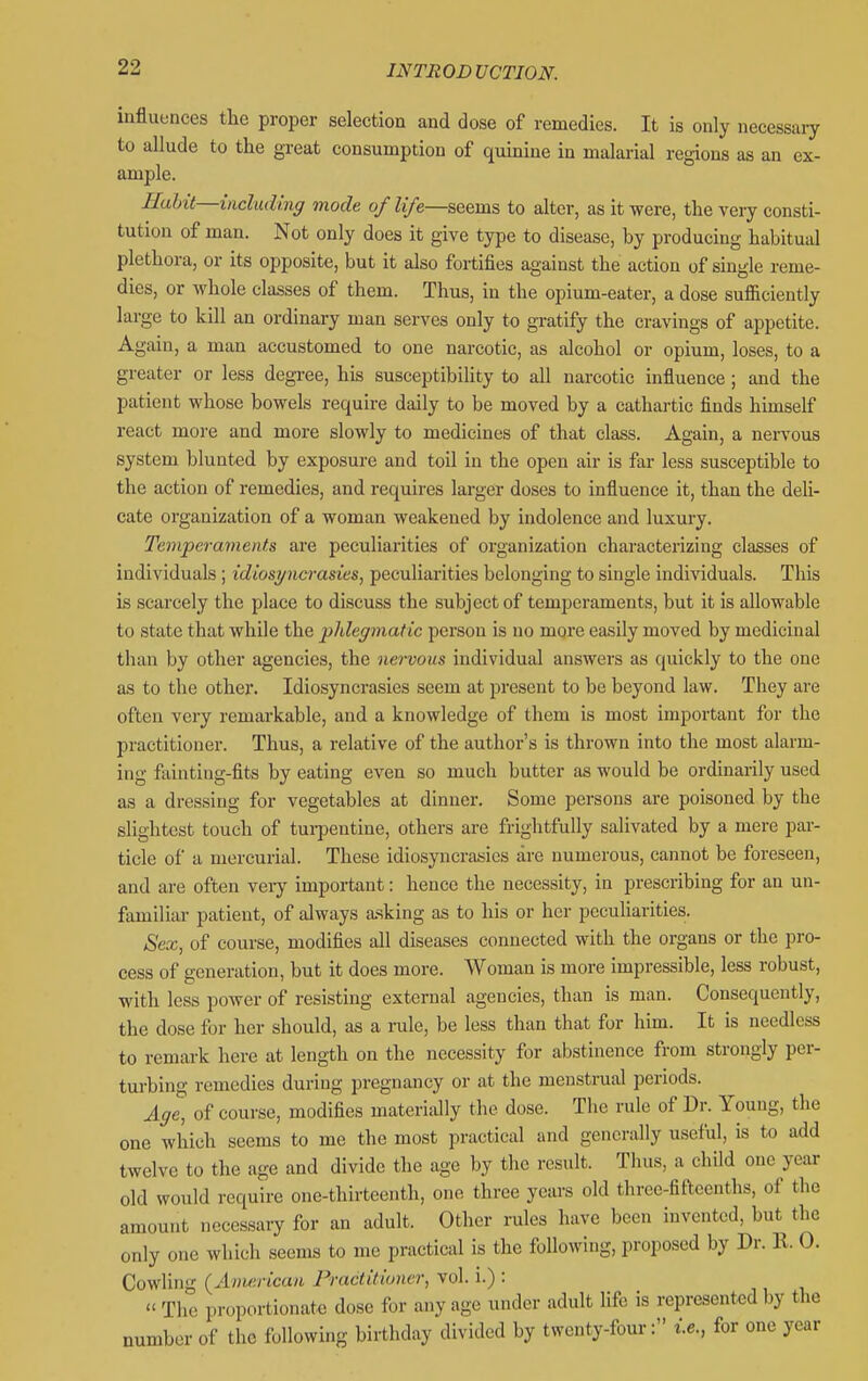iuflueaces the proper selection and dose of remedies. It is only necessary to allude to the great consumption of qumine in malarial regions as an ex- ample. Hahit—including mode of life—seems to alter, as it were, the very consti- tution of man. Not only does it give type to disease, by producing habitual plethora, or its opposite, but it also fortifies against the action of single reme- dies, or whole classes of them. Thus, in the opium-eater, a dose sufficiently large to kill an ordinary man serves only to gratify the cravings of appetite. Again, a man accustomed to one narcotic, as alcohol or opium, loses, to a greater or less degree, his susceptibility to all narcotic influence; and the patient whose bowels require daily to be moved by a cathartic finds hmiself react more and more slowly to medicines of that class. Again, a nervous system blunted by exposure and toil in the open air is far less susceptible to the action of remedies, and requires larger doses to influence it, than the deh- cate organization of a woman weakened by indolence and luxury. Temperaments are peculiarities of oi'ganization characterizing classes of individuals ; idiosyncrasies, peculiarities belonging to single individuals. This is scarcely the place to discuss the subject of temperaments, but it is allowable to state that while the phlegmatic person is no more easily moved by medicinal than by other agencies, the nervous individual answers as quickly to the one as to the other. Idiosyncrasies seem at present to be beyond law. They are often very remarkable, and a knowledge of them is most important for the practitioner. Thus, a relative of the author's is thrown into the most alarm- ing fainting-fits by eating even so much butter as would be ordinarily used as a dressing for vegetables at dinner. Some persons are poisoned by the slightest touch of tui-pentine, others are frightfully salivated by a mere par- ticle of a mercurial. These idiosyncrasies are numerous, cannot be foreseen, and are often veiy important: hence the necessity, in prescribing for an un- familiar patient, of always a.sking as to his or her peculiarities. Sex, of course, modifies all diseases connected with the organs or the pro- cess of generation, but it does more. Woman is more impressible, less robust, with less power of resisting external agencies, than is man. Consequently, the dose for her should, as a rule, be less than that for him. It is needless to remark here at length on the necessity for abstinence from strongly per- turbing remedies during pregnancy or at the menstrual periods. Age, of coui-se, modifies materially the dose. The rule of Dr. Young, the one which seems to me the most practical and generally useful, is to add twelve to the age and divide the age by the result. Thus, a child one year old would require one-thirteenth, one three years old three-fifteenths, of the amount necessary for an adult. Other rules have been invented, but the only one which seems to me practical is the following, proposed by Dr. 11. 0. Cowling (American Practitioner, vol. i.) :  The proportionate dose for any age under adult life is represented by the number of the following birthday divided by twenty-four: i.e., for one year
