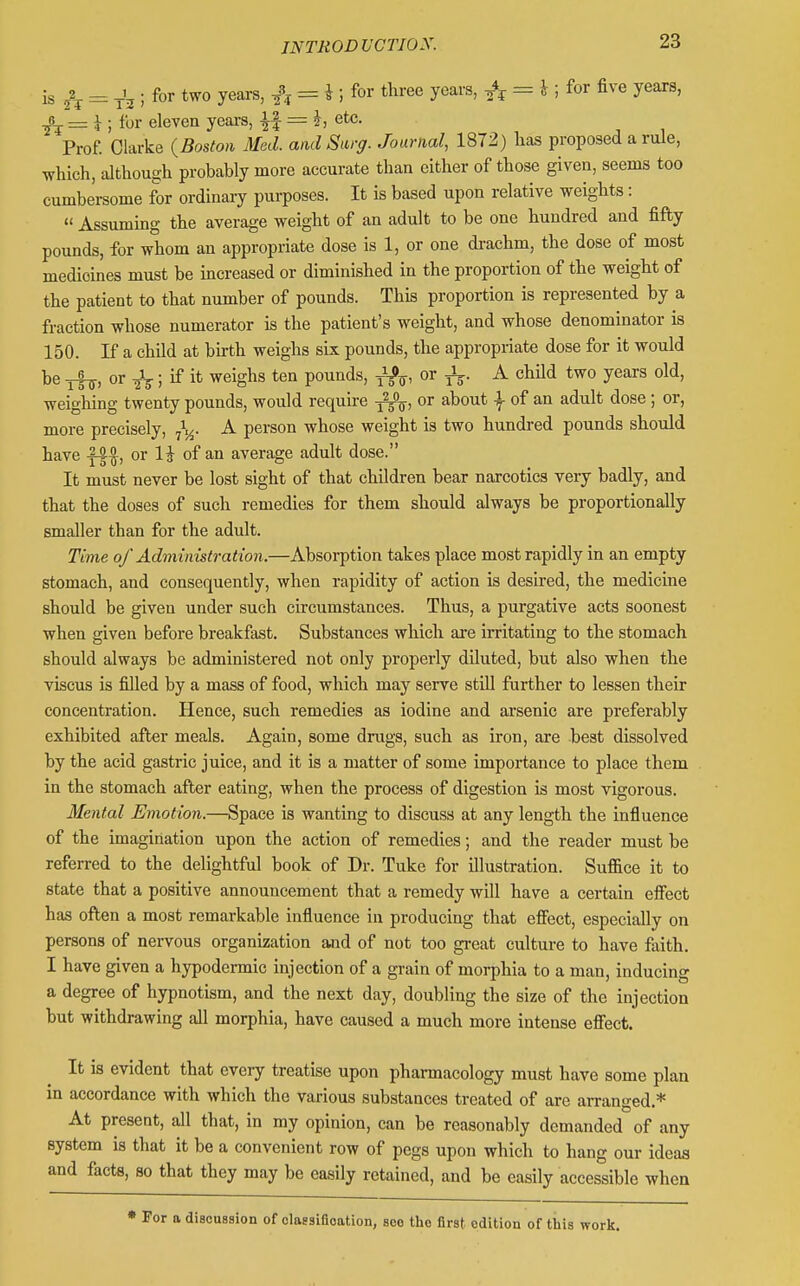 is 2 = A ; for two yeai-s, ^\ = i ; for three years, = i ; for five years, 0 — ^ ; for eleven yeai-s, |f = etc. Prof. Clarke {Boston Med. and Surg. Journal, 1872) has proposed a rule, which, although probably more accurate than cither of those given, seems too cumbersome for ordinary purposes. It is based upon relative weights:  Assuming the average weight of an adult to be one hundred and fifty pounds, for whom an appropriate dose is 1, or one di-achm, the dose of most medicines must be increased or diminished in the proportion of the weight of the patient to that number of pounds. This proportion is represented by a fraction whose numerator is the patient's weight, and whose denominator is 150. If a child at birth weighs six pounds, the appropriate dose for it would be or ; if it weighs ten pounds, ^, or ^. A chUd two years old, weighing twenty pounds, would require -j^, or about | of an adult dose; or, more precisely, A person whose weight is two hundred pounds should have or li of an average adult dose. It must never be lost sight of that children bear narcotics very badly, and that the doses of such remedies for them should always be proportionally smaller than for the adult. Time of Admin istration.—Absorption takes place most rapidly in an empty stomach, and consequently, when rapidity of action is desired, the medicine should be given under such circumstances. Thus, a purgative acts soonest when given before breakfast. Substances which are irritating to the stomach should always be administered not only properly diluted, but also when the viscus is filled by a mass of food, which may serve stiU further to lessen their concentration. Hence, such remedies as iodine and arsenic are preferably exhibited after meals. Again, some drugs, such as iron, are best dissolved by the acid gastric juice, and it is a matter of some importance to place them in the stomach after eating, when the process of digestion is most vigorous. Mental Emotion.—Space is wanting to discuss at any length the influence of the imagination upon the action of remedies; and the reader must be referred to the delightful book of Dr. Tuke for illustration. Suffice it to state that a positive announcement that a remedy will have a certain effect has often a most remarkable influence in producing that effect, especially on persons of nervous organization and of not too great culture to have faith. 1 have given a hypodermic injection of a grain of morphia to a man, inducing a degree of hypnotism, and the next day, doubling the size of the injection but withdrawing all morphia, have caused a much more intense effect. It is evident that every treatise upon pharmacology must have some plan in accordance with which the various substances treated of are arranged.* At present, all that, in my opinion, can be reasonably demanded of any system is that it be a convenient row of pegs upon which to hang our ideas and facts, so that they may be easily retained, and be easily accessible when * For a discussion of olassifloation, see tho first edition of this work.