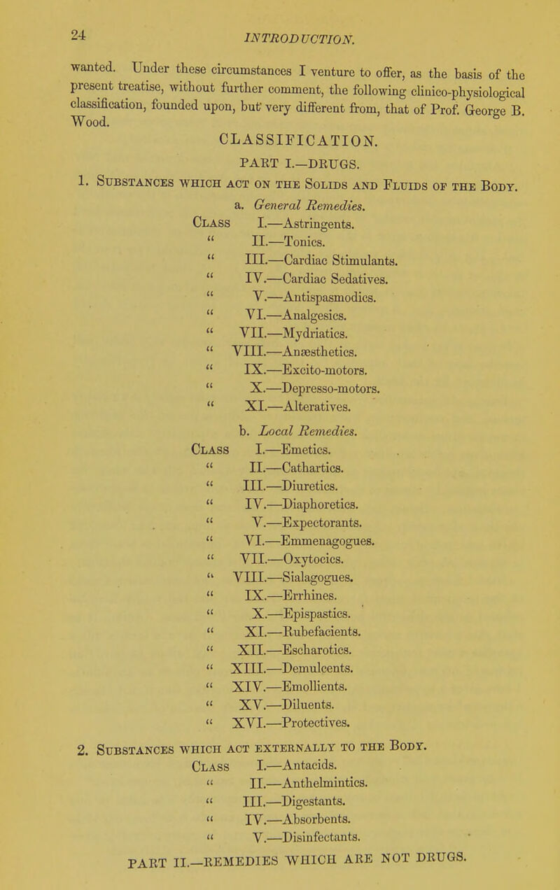 wanted. Under these circumstances I venture to offer, as the basis of the present treatise, without further comment, the following cUaico-physiological classification, founded upon, but very different from, that of Prof. George B. Wood. CLASSIFICATION. PAET I.—DRUGS. 1. Substances which act on the Solids and Fluids of the Body. a. General Remedies. Class I.—Astringents.  II.—Tonics.  III.—Cardiac Stimulants.  IV.—Cardiac Sedatives.  V.—Antispasmodics.  VI.—Analgesics.  VII.—Mydriatics.  VIII.—Anaesthetics.  IX.—Excito-motors.  X.—Depresso-motors. « XI.—Alteratives. b. Local Remedies. Class I.—Emetics.  II.—Cathartics.  III.—Diuretics.  IV.—Diaphoretics.  V.—Expectorants.  VI.—Enmienagogues. » VII.—Oxytocics.  VIII.—Sialagogues.  IX.—Errhines.  X.—Epispastics. « XI.—Rubefacients. « XII.—Escharotics. « XIII.—Demulcents. « XIV.—Emollients. « XV.—Diluents.  XVI.—Protectives. 2. Substances which act externally to the Body. Class I.—Antacids. « II.—Anthelmintics. « III.—Digestants. « IV.—Absorbents.  V.—Disinfectants. PART II.—REMEDIES WHICH ARE NOT DRUGS.
