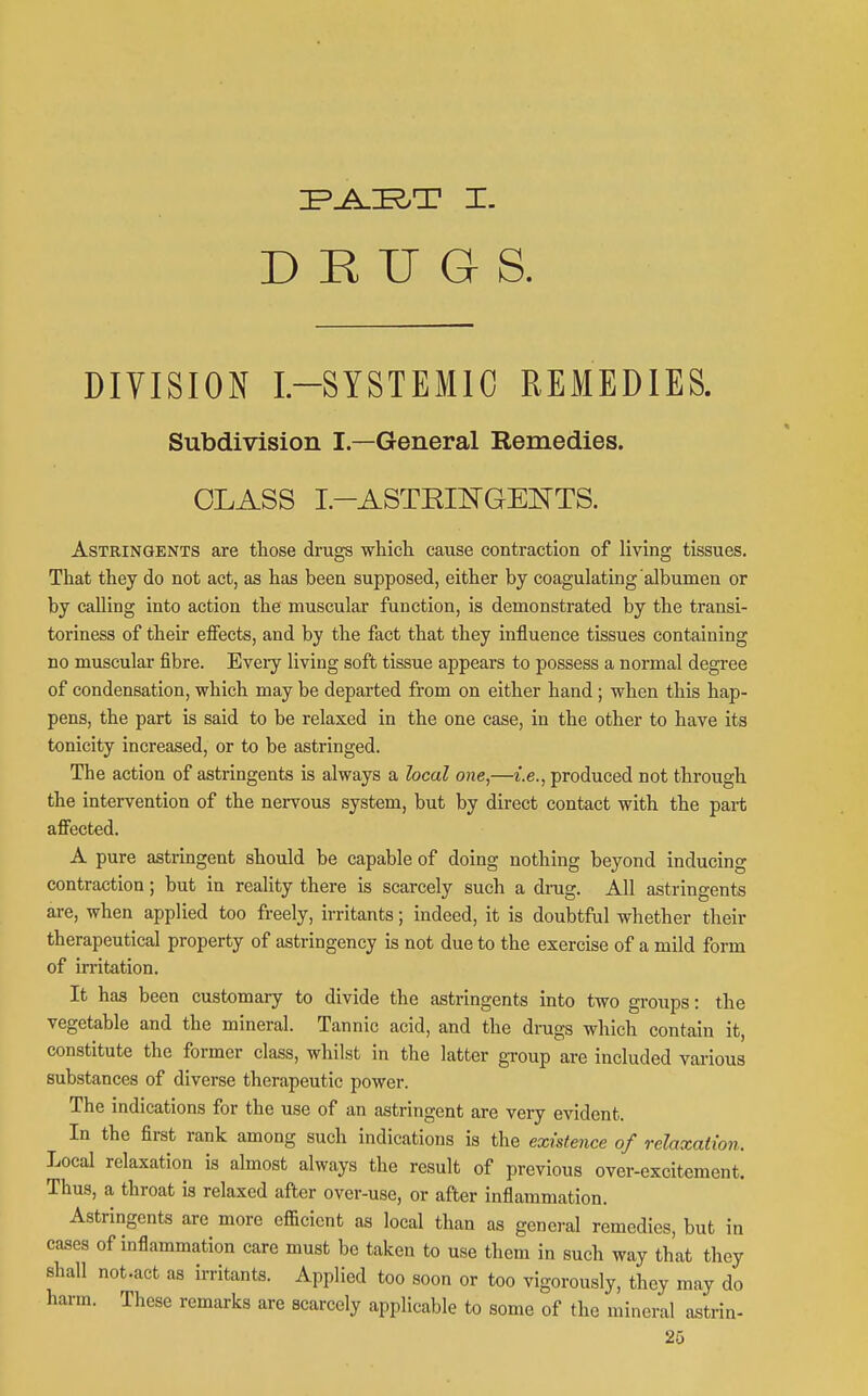 DRUGS. DIVISION L-SYSTEMIC REMEDIES. Subdivision I—General Remedies. CLASS I.-ASTEINGENTS. Astringents are those drugs wliich. cause contraction of living tissues. That they do not act, as has been supposed, either by coagulating albumen or by calling into action the muscular function, is demonstrated by the transi- toriness of their effects, and by the fact that they influence tissues containing no muscular fibre. Eveiy living soft tissue appears to possess a normal degree of condensation, which may be departed from on either hand ; when this hap- pens, the part is said to be relaxed in the one case, in the other to have its tonicity increased, or to be astringed. The action of astringents is always a local one,—i.e., produced not through the intervention of the nervous system, but by direct contact with the part affected. A pure astringent should be capable of doing nothing beyond inducing contraction; but in reality there is scarcely such a dnig. All astringents are, when applied too freely, irritants; indeed, it is doubtful whether their therapeutical property of astringency is not due to the exercise of a mild form of in-itation. It has been customary to divide the astringents into two groups: the vegetable and the mineral. Tannic acid, and the drags which contain it, constitute the former class, whilst in the latter gToup are included various substances of diverse therapeutic power. The indications for the use of an astringent are very evident. In the first rank among such indications is the existence of relaxation. Local relaxation is almost always the result of previous over-excitement. Thus, a throat is relaxed after over-use, or after inflammation. Astringents are more efficient as local than as general remedies, but in cases of inflammation care must be taken to use them in such way that they shall not .act as irritants. Applied too soon or too vigorously, they may do harm. These remarks are scarcely applicable to some of the mineral astrin-