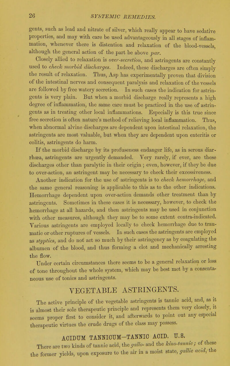 gents, such as lead and nitrate of silver, which really appear to have sedative properties, and may with care be used advantageously in all stages of inflam- mation, whenever there is distention and relaxation of the blood-vessels, although the general action of the part be above par. Closely allied to relaxation is over-secretion, and astringents are constantly used to check morbid discharges. Indeed, these discharges are often simply the result of relaxation. Thus, Asp has experimentally proven that division of the intestinal nerves and consequent paralysis and relaxation of the vessels are followed by free wateiy secretion. In such cases the indication for astrin- gents is very plain. But when a morbid discharge really represents a high degi-ee of inflammation, the same care must be practiced in the use of astrin- gents as in treating other local inflammations. Especially is this true since free secretion is often nature's method of relieving local inflammation. Thus, when abnormal alvine discharges are dependent upon intestinal relaxation, the astringents are most valuable, but when they are dependent upon enteritis or colitis, astringents do harm. If the morbid discharge by its profuseuess endanger life, as in serous diar- rhoea, astringents are urgently demanded. Very rarely, if ever, are these discharges other than paralytic in their origin ; even, however, if they be due to over-action, an astringent may be necessary to check their excessiveness. Another indication for the use of astringents is to check hemorrhage, and the same general reasoning is applicable to this as to the other indications. Hemorrhage dependent upon over-action demands other treatment than by astringents. Sometimes in these cases it is necessary, however, to check the hemorrhage at all hazards, and then astringents may be used in conjunction with other measures, although they may be to some extent contra-indicated. Various astringents are employed locally to check hemorrhage due to trau- matic or other ruptures of vessels. In such cases the astringents are employed as styptics, and do not act so much by theur astringency as by coagulating the albumen of the blood, and thus forming a clot and mechanically arresting the flow. Under certain circumstances there seems to be a general relaxation or loss of tone throughout the whole system, which may be best met by a consentar neous use of tonics and astringents. VEGETABLE ASTRINGENTS. The active principle of the vegetable astringents is tannic acid, and, as it is almost their sole therapeutic principle and represents them very closely, it seems proper first to consider it, and afterwards to point out any especial therapeutic virtues the crude drugs of the class may possess. AOIDUM TANNIOTJM-TANNIO AOID. U.S. There are two kinds of tannic acid, theya/fo- and the Mno-fannic; of these the former yields, upon exposure to the air in a moist state, galhc acid, the