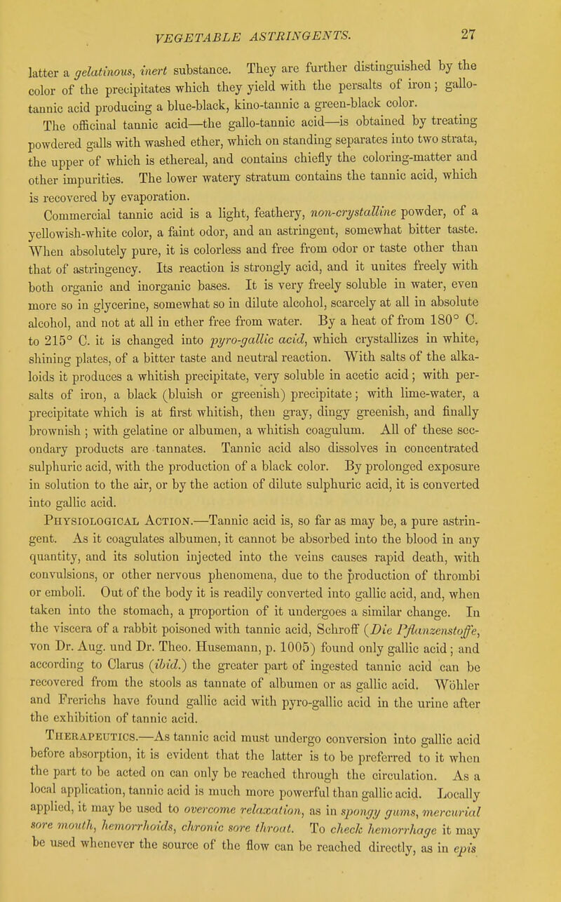 latter a gelatinous, inert substance. They are further distinguished by the color of the precipitates which they yield with the persalts of iron; gallo- tannic acid producing a blue-black, kino-tannic a green-black color. The oflacinal tannic acid—the gallo-tannic acid—is obtained by treating powdered galls with washed ether, which on standing separates into two strata, the upper of which is ethereal, and contains chiefly the coloring-matter and other impurities. The lower watery stratum contains the tannic acid, which is recovered by evaporation. Commercial tannic acid is a light, feathery, non-crystalline powder, of a yellowish-white color, a faint odor, and an astringent, somewhat bitter taste. When absolutely pure, it is colorless and free from odor or taste other than that of astringency. Its reaction is strongly acid, and it unites freely with both organic and inorganic bases. It is very freely soluble in water, even more so in glycerine, somewhat so in dilute alcohol, scarcely at all in absolute alcohol, and not at all in ether free from water. By a heat of from 180° C. to 215° C. it is changed into pyro-gallic acid, which crystallizes in white, shining plates, of a bitter taste and neutral reaction. With salts of the alka- loids it produces a whitish precipitate, very soluble in acetic acid; with per- salts of iron, a black (bluish or greenish) precipitate; with lime-water, a precipitate which is at first whitish, then gray, dingy greenish, and finally brownish ; with gelatine or albumen, a whitish coagulum. All of these sec- ondary products are tannates. Tannic acid also dissolves in concentrated sulphuric acid, with the production of a black color. By prolonged exposure in solution to the air, or by the action of dilute sulphuric acid, it is convei'ted into gallic acid. Physiological Action.—Tannic acid is, so far as may be, a pure astrin- gent. As it coagulates albumen, it cannot be absorbed into the blood in any quantity, and its solution injected into the veins causes rapid death, with convulsions, or other nervous phenomena, due to the production of thrombi or emboli. Out of the body it is readily converted into gallic acid, and, when taken into the stomach, a pi-oportion of it undergoes a similar change. In the viscera of a rabbit poisoned with tannic acid, Schrofi {Die PJianzenstoffe, von Dr. Aug. und Dr. Theo. Husemann, p. 1005) found only gallic acid; and according to Clarus (ibid.) the greater part of ingested tannic acid can be recovered from the stools as tannate of albumen or as gallic acid. Wohler and Frerichs have found gallic acid with pyro-gallic acid in the urine after the exhibition of tannic acid. Therapeutics.—As tannic acid must undergo conversion into gallic acid before absorption, it is evident that the latter is to be preferred to it when the part to be acted on can only bo reached through the circulation. As a local application, tannic acid is much more powerful than gallic acid. Locally applied, it may be used to overcome relaxation, as in spongij gums, mercurial sore mouth, hemorrhoids, chronic sore throat. To check hemorrhage it may be used whenever the source of the flow can be reached directly, as in epis