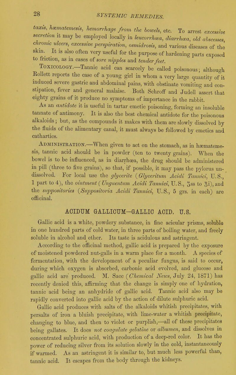 taxis, hsematemesis, hemorrhage from the lowels, etc. To arrest excessive secretion it may be employed locally in hucorrhcea, diarrhoea, old abscesses, chrome ulcers, excessive perspiration, osmidrosis, and various diseases of the skm. It IS also often very useful for the purpose of hardening parts exposed to friction, as in cases of sore nipples and tender feet. Toxicology.—Tannic acid can scarcely be called poisonous; although Kollett reports the case of a young girl in whom a very large quantity of it induced severe gastric and abdominal pains, with obstinate vomiting and con- stipation, fever and general malaise. Both Schroff and Judell assert that eighty grains of it produce no symptoms of importance in the rabbit. As an antidote it is useful in tai-tar emetic poisoning, foming an insoluble tannate of antimony. It is also the best chemical antidote for the poisonous alkaloids; but, as the compounds it makes with them are slowly dissolved by the fluids of the alimentary canal, it must always be followed by emetics and cathartics. Administration.—When given to act on the stomach, as in hEemateme- sis, tannic acid should be in powder (ten to twenty grains). When the bowel is to be influenced, as in diarrhoea, the drug should be administered in pill (three to five grains), so that, if possible, it may pass the pylorus un- dissolved. For local use the glycerite (^Glyceritum Acidi Tannid, U.S., 1 part to 4), the ointment ( Unguentum Acidi Tannid, U.S., 5ss to gi), and the suppositories {Suppositoria Acidi Tannid, U.S., 5 grs. in each) ai-e officinal. AOIDUM GALLIOUM-GALLIO AOID. U.S. Gallic acid is a white, powdery substance, in fine acicular prisms, soluble in one hundred parts of cold water, in three parts of boiling water, and freely soluble in alcohol and ether. Its taste is acidulous and astringent. According to the officinal method, gallic acid is prepared by the exposure of moistened powdered nut-galls in a warm place for a month. A species of fermentation, with the development of a peculiar fungus, is said to occur, during which oxygen is absorbed, carbonic acid evolved, and glucose and gallic acid are' produced. M. Sacc (^Chemical News, July 24, 1871) has recently denied this, affirming that the change is simply one of hydration, tannic acid being an anhydride of gallic acid. Tannic acid also may be rapidly converted into gallic acid by the action of dilute sulphuric acid. Gallic acid produces with salts of the alkaloids whitish precipitates, with persalts of iron a bluish precipitate, with lime-water a whitish precipitate, changing to blue, and then to violet or purplish,—all of these precipitates being gallates. It does not coagulate gelatine or albvmen, and dissolves in concentrated sulphuric acid, with production of a deep-red color. It has the power of reducing silver from its solution slowly in the cold, instantaneously if warmed. As an astringent it is similar to, but much less powerful than, tannic acid. It escapes from the body through the kidneys.