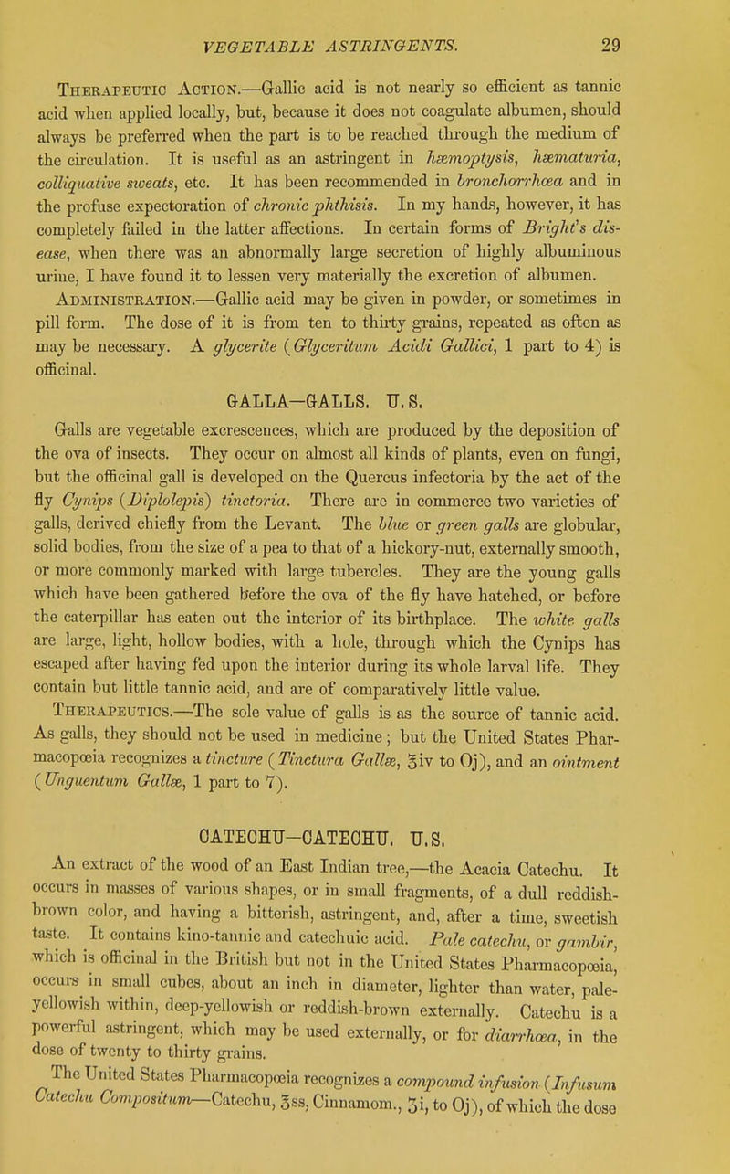 Therapeutic Action.—Gallic acid is not nearly so efficient as tannic acid when applied locally, but, because it does not coagulate albumen, should always be preferred when the part is to be reached through the medium of the circulation. It is useful as an astringent in heemoptysis, hematuria, colliquative sioeats, etc. It has been recommended in hronchorrhoea and in the profuse expectoration of chronic phthisis. In my hands, however, it has completely failed in the latter affections. In certain forms of BrigMs dis- ease, when there was an abnormally large secretion of highly albuminous urine, I have found it to lessen very materially the excretion of albumen. Administration.—Gallic acid may be given in powder, or sometimes in pill form. The dose of it is from ten to thii-ty grains, repeated as often as may be necessaiy. A glycerite (Glyceritum Acidi Gallici, 1 part to 4) is officinal. GALLA-GALLS. U.S. Galls are vegetable excrescences, which are produced by the deposition of the ova of insects. They occur on almost all kinds of plants, even on fungi, but the officinal gall is developed on the Quercus infectoria by the act of the fly Cynips (yDiplolepis) tinctoria. There are in commerce two varieties of galls, derived chiefly from the Levant. The hlue or green galls are globular, solid bodies, from the size of a pea to that of a hickory-nut, externally smooth, or more commonly marked with large tubercles. They are the young galls which have been gathered before the ova of the fly have hatched, or before the caterpillar has eaten out the interior of its birthplace. The white galls are large, light, hollow bodies, with a hole, through which the Cynips has escaped after having fed upon the interior during its whole larval life. They contain but little tannic acid, and are of comparatively little value. Therapeutics.—The sole value of galls is as the source of tannic acid. As galls, they should not be used in medicine ; but the United States Phar- macopoeia recognizes a tincture ( Tinctura Gallse, giv to Oj), and an ointment ( Unguentum Gallse, 1 part to 7). OATEGHU-OATEOHU. U.S. An extract of the wood of an East Indian tree,—the Acacia Catechu. It occurs in masses of various shapes, or in small fragments, of a dull reddish- brown color, and having a bitterish, astringent, and, after a time, sweetish taste. It contains kino-tannic and catechuic acid. Pale catechu, or gamhir, which is officinal in the British but not in the United States Pharmacopoeia^ occurs in small cubes, about an inch in diameter, lighter than water, pide- ycllowish within, deep-yellowish or reddish-brown externally. Catechu is a powerful astringent, which may be used externally, or for diarrhcea, in the dose of twenty to thirty grains. The United States Pharmacopoeia recognizees a compound infusion (In/usum Catechu Compositum^CaU^chu, gss, Cinnamom., 5i, to Oj), of which the dose