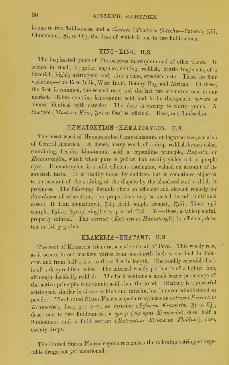 is one to two fluidounces, and a tinchire {Tinctura Ca/ecAt^Catecliu, gui, Cmnamom., Si, to Oj), the dose of which is one to two fluidrachms. KINO-KINO. U.S. The inspissated juice of Pterocarpus marsupium and of other plants. It occui-s in small, u-regular, angular, shining, reddish, brittle fragments, of a bitterish, highly astringent, and, after a time, sweetish taste. There are four varieties,—the East India, West India, Botany Bay, and African. Of these, the first is common, the second rare, and the last two are never seen in our market. Kino contains kino-tannic acid, and in its therapeutic powei-s is almost identical with catechu. The dose is twenty to thirty grains. A tincture {Tinctura Kino, Jvi to Oss) is officinal. Dose, one fluidrachm. H5;MAT0XYL0N-H51MAT0XYL0N. U.S. The heart-wood of Htematoxylon Campechianum, or logwood-tree, a native of Central America. A dense, heavy wood, of a deep reddish-brown color, containing, besides kino-tannic acid, a crystalline principle, Hstmatin or Hxmafoxi/lin, which when pure is yellow, but readily yields red or purple dyes. Hsematoxylon is a mild efficient a.stringent, valued on account of its sweetish taste. It is readily taken by children, but is sometimes objected to on account of the staining of the diapers by the blood-red stools which it produces. The following formula ofiers an efficient and elegant remedy for diarrhoeas of relaxation; the proportions may be varied to suit individual cases: R Ext. hsematoxyli, o'u-] Acid, sulph. aromat., f3iii; Tinct. opii camph., f5iss; Syrupi zingiberis, q. s. ad f^vi. M.—Dose, a tablespoonful, properly diluted. The extract (^Extructum Hsematoxyli) is officinal, dose, ten to thirty grains. KKAMEEIA-EHATANY. U.S. The root of Krameria triandra, a native shrub of Peru. This woody root, as it occurs in our markets, varies from one-fourth inch to one inch in diam- eter, and from half a foot to three feet in length. The readily separable bark is of a deep-reddish color. The internal woody portion is of a lighter hue, although decidedly reddish. The bark contains a much larger percentage of the active principle, kino-tannic acid, than the wood. Khatany is a powerful astringent, similar in virtue to kino and catechu, but is never administered in powder. The United States Pharmacopoeia recognizes an extract (Extractum Krameriee), dose, gi'S. v-x; an infusion {Infusuvi Kramerise, gi to Oj), dose, one to two fluidounces; a si/rvp {Sp-^ipns Kramerise), dose, half a fluidounce; and a fluid extract {Extractum Kramerise Fluidum), dose, twenty drops. The United States Phai-macopoeia recognizes the following astringent vege- table drugs not yet mentioned: