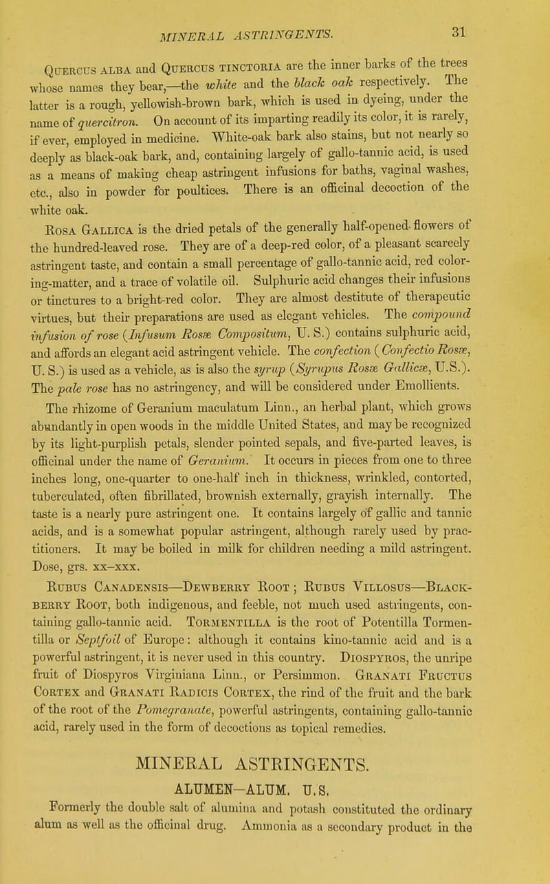 Ql-ercus alba and Quercus tinctoria are the inner barks of the trees whose names they bear,—the white and the hlacJc oak respectively. The latter is a rough, yellowish-browa bark, which is used in dyeing, under the name of quercitron. On account of its imparting readUy its color, it is rarely, if ever, employed in medicine. White-oak bark also stains, but not nearly so deeply'as black-oak bark, and, containing largely of gallo-tannic acid, is used as a means of making cheap astringent infusions for baths, vaginal washes, etc., also in powder for poultices. There is an officinal decoction of the white oak. Rosa Gallica is the dried petals of the generally half-opened- flowers of the hundred-leaved rose. They are of a deep-red color, of a pleasant scarcely astringent taste, and contain a small percentage of gallo-tannic acid, red color- ing-matter, and a trace of volatile oil. Sulphuric acid changes their infusions or tinctures to a bright-red color. They are almost destitute of therapeutic virtues, but their preparations are used as elegant vehicles. The compound infusion of rose {Infuswm Rosse, Compositum, U. S.) contains sulphuric acid, and alFords an elegant acid astringent vehicle. The confection ( Confectio Rosse, U. S.) is used as a vehicle, as is also the si/rup {Si/rupm Rosse GaUicse, U.S.). The pale rose has no astringency, and will be considered under Emollients. The rhizome of Geranium maculatum Linn., an herbal plant, which grows abundantly in open woods in the middle United States, and may be recognized by its light-purplish petals, slender pointed sepals, and five-parted leaves, is officinal under the name of Geranium. It occurs in pieces from one to three inches long, one-quarter to one-half inch in thickness, wrinkled, contorted, tuberculatcd, often fibrillated, brownish externally, grayish internally. The taste is a neai-ly pure astringent one. It contains largely of gallic and tannic acids, and is a somewhat popular astringent, although rai-ely used by prac- titioners. It may be boiled in milk for children needing a mild astringent. Dose, grs. xx-xxx. RuBus Canadensis—^Dewberry Root ; Rubus Villosus—Black- berry Root, both indigenous, and feeble, not much used astringents, con- taining gallo-tannic acid. ToRMENTiLLA is the root of Potentilla Tormen- tilla or Septfoil of Europe: although it contains kino-tannic acid and is a powerful astringent, it is never used in this country. Diospyros, the unripe fruit of Diospyros Virginiana Linn., or Persimmon. Granati Fructus Cortex and Granati Radicis Cortex, the rind of the fruit and the bark of the root of the Pomegranate, powerful astringents, containing gallo-taunic acid, rarely used in the form of decoctions as topical remedies. MINERAL ASTRINGENTS. ALUMEN-ALUM. U.S. Formeriy the double salt of alumina and potash constituted the ordinary alum as well as the officinal drug. Ammonia as a secondary product in the