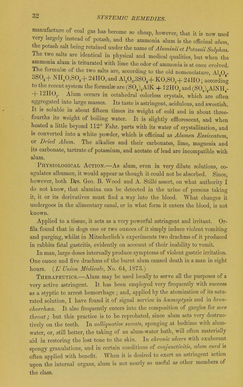 manufacture of coal gas has become so cheap, however, that it is now used very largely instead of potash, and the ammonia alum is the officinal alum the potash salt being retained under the name of Alunvinu et Potassii Sulphas. The two salts are identical in physical and medical qualities, but when the ammonia alum is triturated with lime the odor of ammonia is at once evolved. The formulc^ of the two salts are, according to the old nomenclature, Al 0 - 3SO3+ NH,0,S03+ 24HO, and A1,03,3S03+ K0,S03+ 24HO; according to the recent system the formula are (SO,)jAlK + 12H0^ and (SOJ^AINH,- + 12H0,. Alum occurs in octahedral colorless crystals, which are often aggregated into large masses. Its taste is astringent, acidulous, and sweetish. It is soluble in about fifteen times its weight of cold and in about three- fourths its weight of boiling water. It is slightly efflorescent, and when heated a little beyond 112° Fahr. parts with its water of crystallization, and is converted into a white powder, which is officinal as Alumen Fxsiccahtm, or Dried Alum. The alkalies and their carbonates, lime, magnesia and its carbonate, tartrate of potassium, and acetate of lead are incompatible with alum. Physiological Action.—As alum, even in very dilute solutions, co- agulates albumen, it would appear as though it could not be absorbed. Since, however, both Drs. Geo. B. Wood and A. Stille assert, on what authority I do not know, that alumina can be detected in the urine of persons taking it, it or its derivatives must find a way into the blood. What changes it undergoes in the alimentary canal, or in what fonn it enters the blood, is not known. Applied to a tissue, it acts as a very powerful astringent and irritant. Or- fila found that in dogs one or two ounces of it simply induce violent vomiting and purging, whilst in Mitschei'lich's experiments two drachms of it produced in rabbits fatal gastritis, evidently on account of their inability to vomit. In man, large doses internally produce symptoms of violent gastric irritation. One ounce and five drachms of the burnt alum caused death in a man in eight hours. (Z' Wuiou Medicalc, No. 64, 1873.) Therapeutics.—Alum may be used locally to serve all the purposes of a very active astringent. It has been employed very frequently with success as a styptic to arrest hemorrhage ; and, applied by the atomization of its satu- rated solution, I have found it of signal service in hannoptysis and in bron- chorrhcea. It also frequently enters into the composition of gargles for sore throat; but this practice is to be reprobated, since alum acts very destruc- tively on the teeth. In colliquative sweats, sponging at bedtime with alum- water, or, still better, the taking of an alum-water bath, will often materially aid in restoring the lost tone to the skin. In chronic ulceis with exuberant spongy granulations, and in certain conditions of conjunctiviti>i, alum curd is often applied with benefit. When it is desired to exert an astringent action upon the internal organs, alum is not nearly so useful as other members of the class.