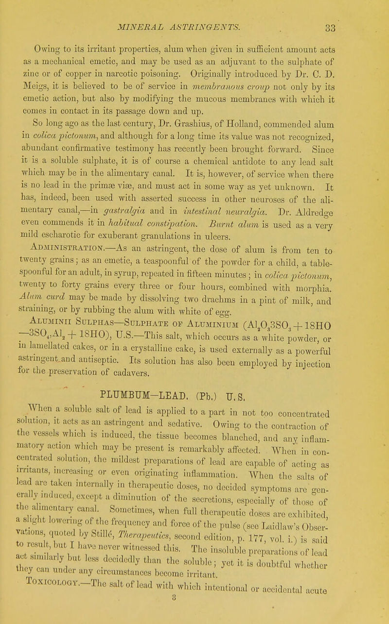 Owing to its irritant properties, alum when given in sufficient amount acts as a mechanical emetic, and may be used as an adjuvant to the sulphate of zinc or of copper in narcotic poisoning. Originally introduced by Dr. C. D. Meigs, it is believed to be of service in membranous croup not only by its emetic action, but also by modifying the mucous membranes with which it comes in contact in its passage down and up. So long ago as the last century, Dr. Grashius, of Holland, commended alum in colica pictonum, and although for a long time its value was not recognized, abundant confirmative testimony has recently been brought forward. Since it is a soluble sulphate, it is of course a chemical antidote to any lead salt which may be in the alimentary canal. It is, however, of sei-vice when there is no lead in the primje vice, and must act in some way as yet unknown. It has, indeed, been used with asserted success in other neuroses of the ali- mentary canal,—in gastralgia and in intestinal neuralgia. Dr. Aldredge even commends it in habitual constipation. Burnt alum is used as a veiy mild escharotic for exuberant granulations in ulcers. Administration.—As an astringent, the dose of alum is from ten to twenty grains; as an emetic, a teaspoonful of the powder for a child, a table- spoonful for an adult, in syrup, repeated in fifteen minutes; in colica pictonum, twenty to forty grains every three or four hours, combined with morphia. Alnin curd may be made by dissolving two drachms in a pint of milk, and straining, or by rubbing the alum with white of egg. Aluminii Sulphas—Sulphate op Aluminium (Aip^.SSOg-f 18H0 —3S0„x\lj -f 18H0), U.S.—This salt, which occurs as a white powder, or in lamellated cakes, or in a crystalline cake, is used externally as a powerful astnngent.and antiseptic. Its solution has also been employed by injection for the preservation of cadavers. PLTJMBUM-LEAD. (Pb.) U.S. When a soluble salt of lead is applied to a part in not too concentrated solution, It acts as an astringent and sedative. Owing to the contraction of the vessels which is induced, the tissue becomes blanched, and any infl^un- matory action which may be present is remarkably affected. When in con- centrated solution, the mildest preparations of lead are capable of actin- as irritants, mcrousmg or even originating inflammation. When the salts''of lead are taken internally in therapeutic doses, no decided symptoms are gen- erally induced, except a diminution of the secretions, especially of those of the alimentary canal. Sometimes, when full therapeutic doses are exhibited, a shght lowering of the frequency and force of the pulse (see Laidlaw's Obser- vation.s quoted by StillcS Tkeraj^eutics, second edition, p. 177, vol i ) is said 0 result, but I hav^e never witnessed this. The insoluble preparation of lead it :: td ''-^ '^'''^''^ ^^-^ -'^^ble; yet it is doubtful whethe tiiey can under any circumstances become irritant ToxicoLOGY.-The salt of lead with which intentional or accidental acute 3