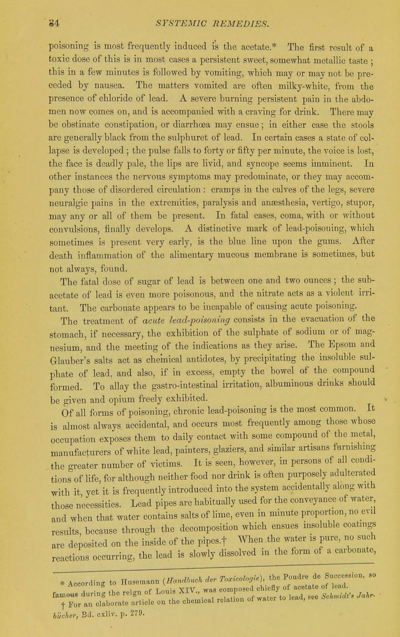 poisoning is most frequently induced is the acetate* The first result of a toxic dose of this is in most cases a persistent sweet, somewhat metallic taste ; this in a few minutes is followed by vomiting, which may or may not be pre- ceded by nausea. The matters vomited are often milky-white, from the presence of chloride of lead. A severe burning persistent pain in the abdo- men now comes on, and is accompanied with a craving for drink. There may be obstinate constipation, or diarrhoea may ensue; in either case the stools are generally black from the sulphuret of lead. In certain cases a state of col- lapse is developed ; the pulse falls to forty or fifty per minute, the voice is lost, the face is deadly pale, the lips are livid, and syncope seems imminent. In other instances the nervous symptoms may predominate, or they may accom- pany those of disordered circulation : cramps in the calves of the legs, severe neuralgic pains in the extremities, paralysis and anaesthesia, vertigo, stupor, may any or all of them be present. In fatal cases, coma, with or Avithout convulsions, finally develops. A distinctive mark of lead-poisoning, which sometimes is present very early, is the blue line upon the gums. After death inflammation of the alimentary mucous membrane is sometimes, but not always, found. The fatal dose of sugar of lead is between one and two ounces; the sub- acetate of lead is even more poisonous, and the nitrate acts as a violent irri- tant. The carbonate appears to be incapable of causing acute poisoning. The treatment of acute lead-poisoning consists in the evacuation of the stomach, if necessary, the exhibition of the sulphate of sodium or of mag- nesium, and the meeting of the indications as they arise. The Epsom and Griauber's salts act as chemical antidotes, by precipitating the insoluble sul- phate of lead, and also, if in excess, empty the bowel of the compound formed. To allay the gaatro-intestinal irritation, albuminous drinks should be given and opium freely exhibited. Of all forms of poisoning, chronic lead-poisoning is the most common. It is almost always accidental, and occurs most frequently among those whose occupation exposes them to daily contact with some compound of the metal, manufacturers of white lead, painters, glaziers, and simOar artisans furnishmg the greater number of victims. It is seen, however, in persons of all condi- tions of life, for although neither food nor drink is often pui-posely adulterated with it yet it is frequently introduced into the system accidentally along with those necessities. Lead pipes are habitually used for the conveyance of water and when that water contains salts of lime, even in minute proportion, no evil results, because through the decomposition which ensues insoluble coatings are deposited on the inside of the pipes.f When the water is pure, no such reactions occurring, the lead is slowly dissolved in the form of a carbonate, * According to Huse.nann (IlanM der ToMoie), the Poudre de Succession, so Accora ng composed chiefly of acetate of lead. biicher, Bd. cxliv. p. 279.