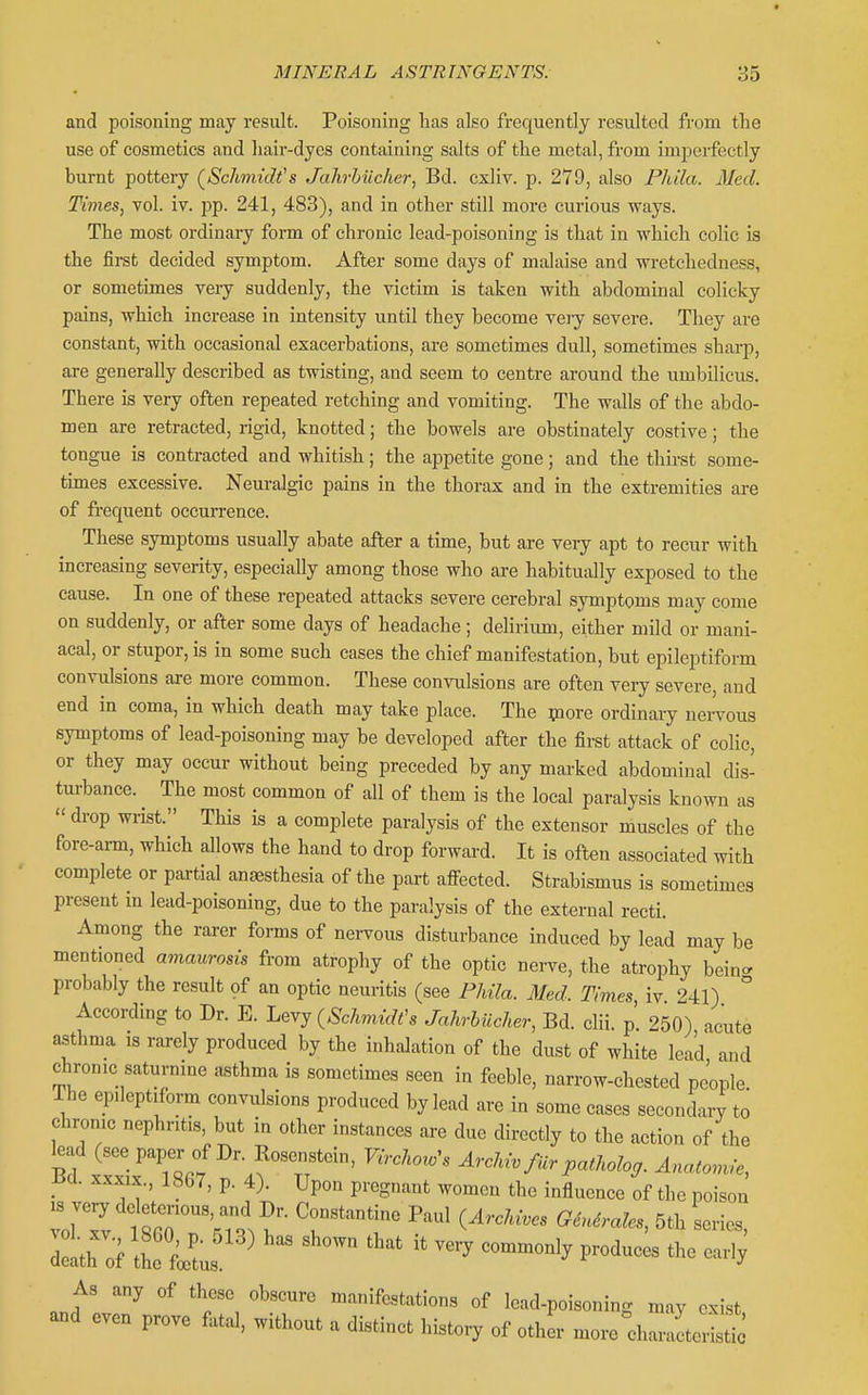 and poisoning may result. Poisoning lias also frequently resulted from the use of cosmetics and hair-dyes containing salts of the metal, from imperfectly burnt pottery (^Schmidt's Jahrbiicher, Bd. cxliv. p. 279, also Phila. Med. Times, vol. iv. pp. 241, 483), and in other still more curious ways. The most ordinary form of chronic lead-poisoning is that in which colic is the first decided symptom. After some days of malaise and metchedness, or sometimes veiy suddenly, the victim is taken with abdominal colicky pains, which increase in intensity until they become veiy severe. They are constant, with occasional exacerbations, are sometimes dull, sometimes sharp, are generally described as twisting, and seem to centre around the umbilicus. There is very often repeated retching and vomiting. The walls of the abdo- men are retracted, rigid, knotted; the bowels are obstinately costive; the tongue is contracted and whitish; the appetite gone; and the thirst some- times excessive. Neuralgic pains in the thorax and in the extremities are of frequent occurrence. These symptoms usually abate after a time, but are very apt to recur with increasing severity, especially among those who are habitually exposed to the cause. In one of these repeated attacks severe cerebral symptoms may come on suddenly, or after some days of headache; delirium, either mild or mani- acal, or stupor, is in some such cases the chief manifestation, but epileptiform convulsions are more common. These convulsions are often veiy severe, and end in coma, in which death may take place. The more ordinary nervous symptoms of lead-poisoning may be developed after the first attack of colic, or they may occur without being preceded by any marked abdominal dis- tui-bance.^ The most common of all of them is the local paralysis known as  drop wrist. This is a complete paralysis of the extensor muscles of the fore-ann, which allows the hand to drop forward. It is often associated with complete or partial anaesthesia of the part afi-ected. Strabismus is sometimes present in lead-poisoning, due to the paralysis of the external recti. Among the rarer forms of nervous disturbance induced by lead may be mentioned amaurosis from atrophy of the optic nei-ve, the atrophy bein<. probably the result of an optic neuritis (see Phila. Med. Times iv 241) ° According to Dr. E. L^Yy {SchmidCs Jahrbiicher, Bd. clii. p 250) acute asthma is rarely produced by the inhalation of the dust of white lead and chronic saturnine asthma is sometimes seen in feeble, narrow-chested people The epileptiform convulsions produced by lead are in some cases secondary to chronic nephritis, but in other instances are due directly to the action of the ^ad (see paper of Dr Eosenstein, Virchoro's Archivfiir patholog. Ana,onvie, -ba. xxxix., 1867, p. 4). Upon pregnant women the influence of the poison dl of ILlL ^ ^'^^'^' —'^ p-^-- As any of these obscure manifestations of lead-poisoning may exist and even prove fatal, without a distinct history of other more diariterisS