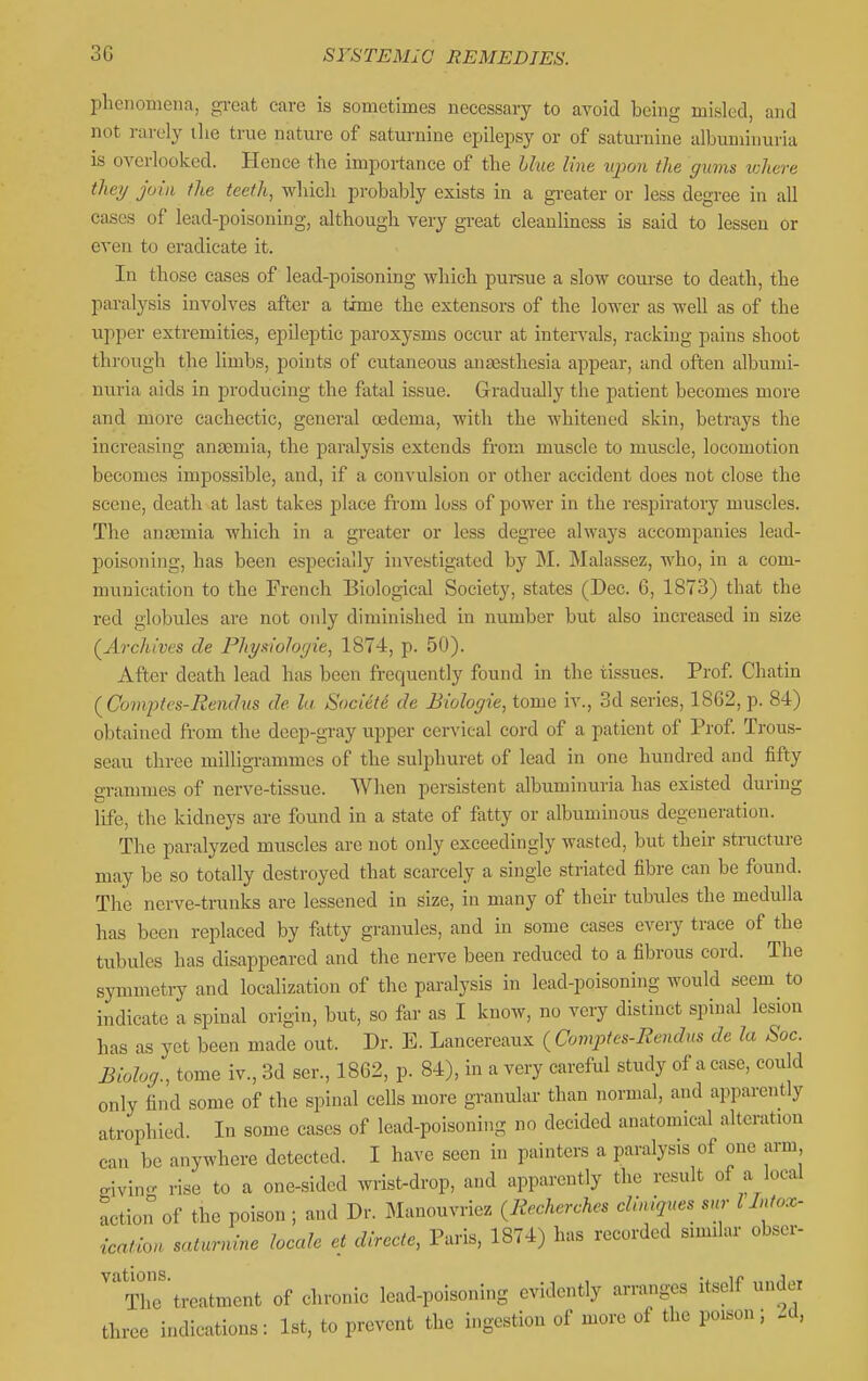 plienoniena, great care is sometimes necessary to avoid being misled, and not rarely ilie true nature of saturnine epilepsy or of saturnine albuminuria is overlooked. Hence the importance of the Hue line upon the gums ichere theij join the teeth, which probably exists in a gi-eater or less degree in all cases of lead-poisoning, although very great cleanliness is said to lessen or even to eradicate it. In those cases of lead-poisoning which pursue a slow course to death, the pai-alysis involves after a thne the extensors of the lower as well as of the upper extremities, epileptic pai-oxysms occur at intervals, racking pains shoot through the limbs, points of cutaneous anajsthesia appear, and often albumi- nuria aids in producing the fatal issue. Gradually the patient becomes more and more cachectic, general oedema, with the whitened skin, betrays the increasing ansemia, the paralysis extends from muscle to muscle, locomotion becomes impossible, and, if a convulsion or other accident does not close the scene, death at last takes place from loss of power in the respiratory muscles. The anasmia which in a greater or less degree always accompanies lead- poisoning, has been especially iuA^estigated by M. Malassez, who, in a com- munication to the French Biological Society, states (Dec. 6, 1873) that the red globules are not only diminished in number but also increased in size (^Archives de Phyiiiohcjie, 1874, p. 50). After death lead has been frequently found in the tissues. Prof Chatin (Comj)tt'S-Rendus de la. Society de Biologie, tome iv., 3d series, 1862, p. 84) obtained from the deep-gi-ay upper cervical cord of a patient of Prof. Trous- seau three milligrammes of the sulphuret of lead in one hundred and fifty grammes of nerve-tissue. When persistent albuminuria has existed during life, the kidneys are found in a state of fatty or albuminous degeneration. The paralyzed muscles are not only exceedingly wasted, but their stnicture may be so totally destroyed that scarcely a single striated fibre can be found. The nerve-trunks are lessened in size, in many of their tubules the medulla has been replaced by fatty granules, and in some cases every trace of the tubules has disappeared and the nerve been reduced to a fibrous cord. The symmetry and localization of the paralysis in lead-poisoning would seem to indicate a spinal origin, but, so far as I know, no very distinct spinal lesion has as yet been made out. Dr. E. Lancereaux ( Comjjfcs-Bendus de la Sac. Biolog., tome iv., 3d ser., 1862, p. 84), in a very careful study of a case, could only find some of the spinal cells more granular than normal, and apparently atrophied. In some cases of lead-poisoning no decided anatomical alteration can be anywhere detected. I have seen in painters a paralysis of one arm givin- rise to a one-sided wrist-drop, and apparently the result of a local action of the poison ; and Dr. Manouvriez ^Recherches eliniqnes snr I Mox- ication saturnine locale et directe, Paris, 1874) has recorded similar obser- 'The'treatment of chronic lead-poisoning evidently arranges itself under three indications: 1st, to prevent the ingestion of more of the poison; -d,