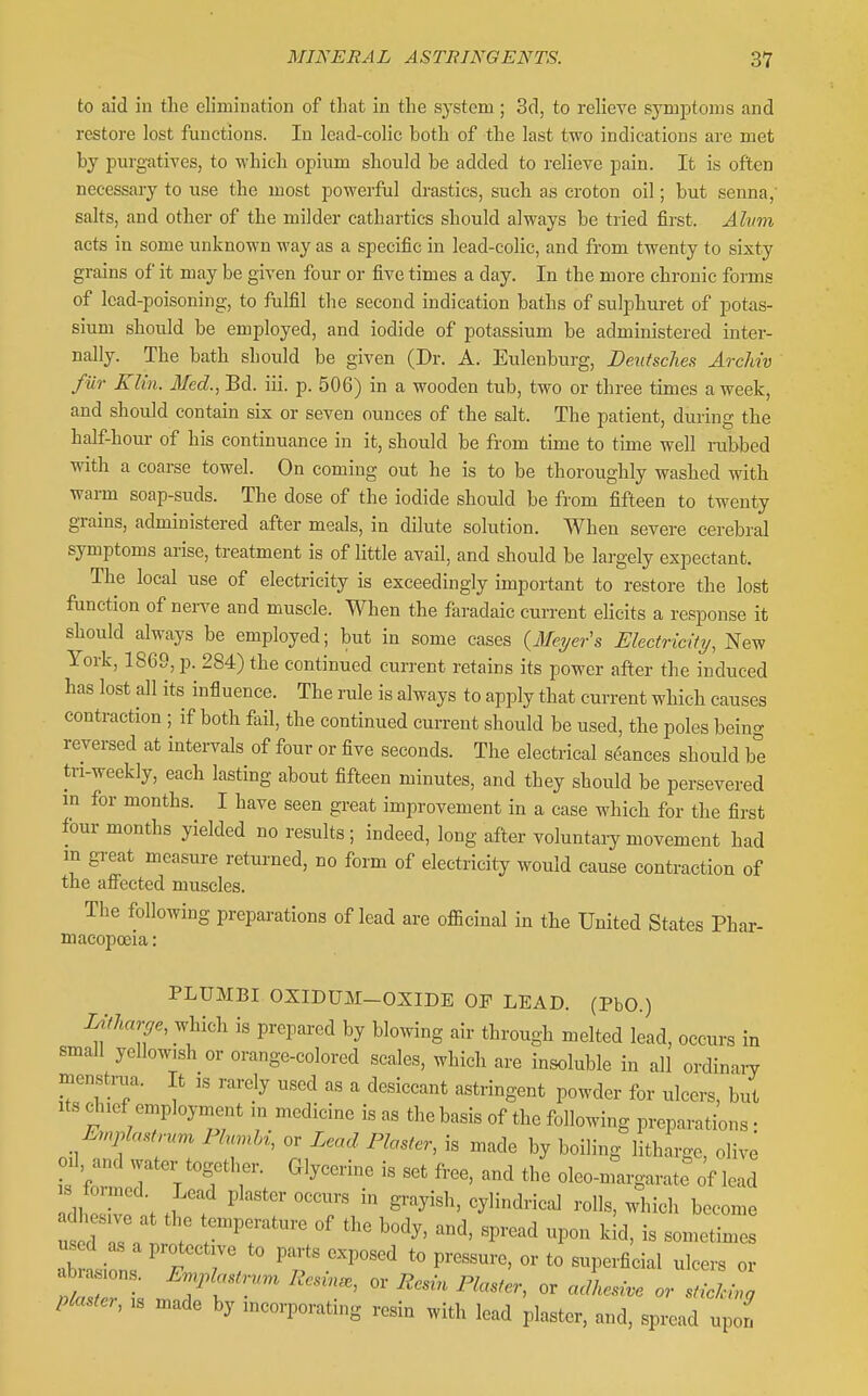 to aid in the elimination of that in the system ; 3d, to relieve symj^toms and restore lost functions. In lead-colic both of the last two indications are met by purgatives, to which opium should be added to relieve pain. It is often necessary to use the most powerful di-astics, such as croton oil; but senna,' salts, and other of the milder cathartics should always be tried first. Alwn acts in some unknown way as a specific in lead-colic, and from twenty to sixty grains of it may be given four or five times a day. In the more chronic forms of lead-poisoning, to fiilfil the second indication baths of sulphuret of potas- sium should be employed, and iodide of potassium be administered inter- nally. The bath should be given (Dr. A. Eulenburg, Deutsches ArcMv fur Klin. Med., Bd. iii. p. 506) in a wooden tub, two or three times a week, and should contain sis or seven ounces of the salt. The patient, during the half-hour of his continuance in it, should be from time to time well rubbed with a coarse towel. On coming out he is to be thoroughly washed with warm soap-suds. The dose of the iodide should be from fifteen to twenty grains, administered after meals, in dilute solution. When severe cerebral symptoms arise, treatment is of little avaH, and should be largely expectant. The local use of electricity is exceedingly important to restore the lost ftmction of nerve and muscle. When the faradaic cun-ent elicits a response it should always be employed; but in some cases (Mei/er's Electricity, New York, 1869, p. 284) the continued current retains its power after the induced has lost aJl its influence. The rule is always to apply that current which causes contraction ; if both fail, the continued current should be used, the poles beino- reversed at intervals of four or five seconds. The electrical seances should be tn-weekly, each lasting about fifteen minutes, and they should be persevered m for months. I have seen great improvement in a case which for the first four months yielded no results ; indeed, long after voluntaiy movement had m great measure returned, no form of electricity would cause contraction of the affected muscles. The following prepai-ations of lead are officinal in the United States Phar- macopoeia : PLUMBI OXIDUM-OXIDE OP LEAD. (PbO.) Litharge, which is prepared by blowing air through melted lead, occurs in small yellowish or orange-colored scales, which are insoluble in all ordinary menstrua. It is rarely used as a desiccant astringent powder for ulcers, but Its c^nef employment m medicine is as the basis of the following preparations • Emplastru,,, Plumhi, or Lead Plaster, is made by boiling litharge olive L CmerT'Tw '''' ol--rgaratr of lead IdheZt .. . ^  T ^^^'^^^'-^ become us d as a protective to parts exposed to pressure, or to superficial ulcers or abra ions. ErnJ.lastrnn^ Resin., or Resin Plaster, or acLsive or sfili^ Piaster, is made by incorporating resin with lead plaster, and, spread up n