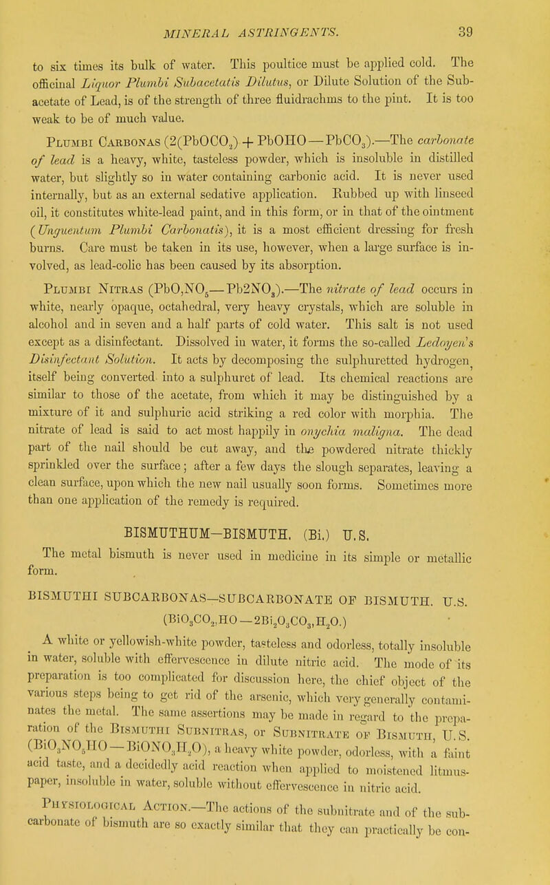 to six times its bulk of water. Tliis poultice must be applied cold. The officinal Liquor Plumhi Suhacetatis Dilutus, or Dilute Solution of the Sub- acetate of Lead, is of the strength of three fluidrachms to the pint. It is too weak to be of much value. Plumbi Carbonas (2(PbOCO,) + PbOHO —PbCOj).—The carhonnte of lead is a heavy, white, tasteless powder, which is insoluble in distilled water, but slightly so in water containing carbonic acid. It is never used internally, but as an external sedative application. Kubbed up with linseed oil, it constitutes white-lead paint, and in this form, or in that of the ointment (^Unguentum Plumhi Carhonatis), it is a most eflScient dressing for fresh burns. Care must be taken in its use, however, when a large sui-face is in- volved, as lead-colic has been caused by its absorption. Plumbi Nitras (PbO,N05—Pb2N03).—The nitrate of lead occurs in white, neai'ly opaque, octahedral, very heavy crystals, which are soluble in alcohol and in seven and a half parts of cold water. This salt is not used except as a disinfectant. Dissolved in water, it forms the so-called Ledoijens Disinfectant Solution. It acts by decomposing the sulphuretted hydrogen itself being converted into a sulphuret of lead. Its chemical reactions are similar to those of the acetate, from which it may be distinguished by a mixture of it and sulphuric acid striking a red color with morphia. The nitrate of lead is said to act most hajjpily in onychia maligna. The dead part of the nail should be cut away, and thj3 powdered nitrate thickly sprinkled over the sm-face; after a few days the slough separates, leaving a clean surface, upon which the new nail usually soon forms. Sometimes more than one application of the remedy is required. BISMUTHUM-BISMUTH. (Bi.) U.S. The metal bismuth is never used in medicine in its simple or metallic form. BISMUTHI SUBCAEBONAS—SUBCARBONATE OP BISMUTH. U.S. (Bi03C0,,H0 —2Bi,03C03,H,0.) A white or yellowish-white powder, ta?telcss and odorless, totally insoluble in water, soluble with eflfen-escence in dilute nitric acid. The mode of its preparation is too complicated for discussion here, the chief object of the various steps being to get rid of the arsenic, which ve.y generally contami- nates the metal. The same assertions may be made in regard to the prepa- ration of the BiSMUTIII SUBNITRAS, or SUBNITRATE OF BlSMUTII U S (BiO^NOJIO-BiONOJiP), a heavy white powder, odorless, Avith a faint acid taste, and a decidedly acid reaction when applied to moistened litmus- paper, msoluble in water, soluble without effervescence iu nitric acid. PursiOLooiCAL AcTiON.-The actions of the subnitrate and of the sub- carbonate of bismuth are so exactly similar that they can practically be con-