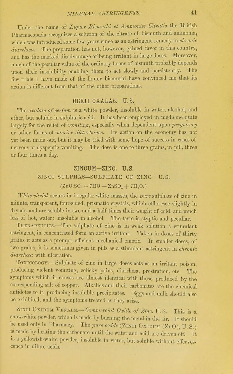 Under tlie name of Liquor BismutM et Ammonise Citratis the British Pharmacopoeia recognizes a solution of the citrate of bismuth and ammonia, which was introduced some few years since as an astringent remedy in chronic diarrhoea. The preparation has not, however, gained favor in this country, and has the marked disadvantage of being irritant in large doses. Moreover, much of the peculiar value of the ordinary forms of bismuth probably depends upon their insolubility enabling them to act slowly and persistently. The few trials I have made of the liquor bismuthi have convinced me that its action is different from that of the other prepai-ations. OEEII OXALAS. U. S. The oxalate of cerium is a white powder, insoluble in water, alcohol, and ether, but soluble in sulphuric acid. It has been employed in medicine quite largely for the relief of vomiting, especially when dependent upon pregnancy or other forms of uterine disturbance. Its action on the economy has not yet been made out, but it may be tried with some hope of success in cases of nervous or dyspeptic vomiting. The dose is one to three grains, in pill, three or four times a day. ZINOUM-ZINO. U.S. ZmCI SULPHAS—SULPHATE OF ZINC. U.S. (ZnO.SOj+THO —ZnS04+ 7HjO.) White vitriol occurs in irregular- white masses, the pure sulphate of zinc in minute, transparent, four-sided, prismatic crystals, which effloresce slightly in diy air, and are soluble in two and a half times their weight of cold, and much less of hot, water; insoluble in alcohol. The taste is styptic and peculiar. Therapeutics.—The sulphate of zinc is in weak solution a stimulant astringent, in concentrated form an active irritant. Taken in doses of thirty grains it acts as a prompt, efficient mechanical emetic. In smaller doses, of two grains, it is sometimes given in pills as a stimulant astringent in chronic diarrhoea with ulceration. Toxicology.—Sulphate of zinc in large doses acts as an irritant poison, producing violent vomiting, colicky pains, diarrhoea, prostration, etc. The symptoms which it causes are almost identical with those produced by the corresponding salt of copper. Alkalies and their carbonates are the chemical antidotes to it, producing insoluble precipitates. Eggs and milk should also be exhibited, and tlie symptoms treated as they arise. ZiNCi OxiDUM Y-K^KL-F..—Commercial Oxide of Zinc. U.S. This is a snow-white powder, which is made by burning the metal in the air. It should be used only in Pharmacy. The pure oxide (Zinoi Oxidum (ZnO), U. S.) is made by heating the carbonate until the water and acid are driven off. It is a yellowish-white powder, insoluble in water, but soluble without efferves- cence in dilute acids.
