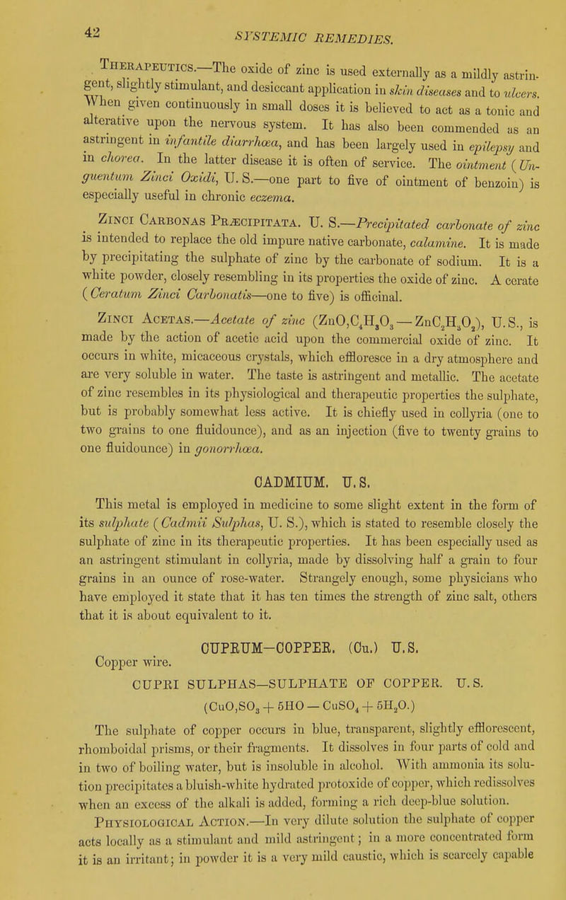 THERAPEUTics.-The oxide of zinc is used externally as a mildly a^trin- gent, slightly stimulant, and dcsiccaut application in slcin diseases and to ulcers When given continuously in small doses it is believed to act as a tonic and alterative upon the nervous system. It has also been commended as an astringent in wfantih diarrlicea, and has been largely used in e-pxlepsy and m clwrea. In the latter disease it is often of service. The ointment {Un- guentum Zhid Oxidi, U. S.—one part to five of ointment of benzoin) is especially useful in chi-onic eczema. ZiNCi Carbonas Pe^cipitata. U. ^.—Precipitated carbonate of zinc is intended to replace the old impure native cai-bonate, calamine. It is made by precipitating the sulphate of zinc by the carbonate of sodium. It is a white powder, closely resembling in its properties the oxide of zinc. A cerate ( Ceratum Zinci Curbonatis—one to five) is ofiicinal. ZiNCi AcETAS.—^ce<a/e of zinc (ZnCC.H.O^ — ZnC^H.O,), U.S., is made by the action of acetic acid upon the commercial oxide of zinc. It occurs in white, micaceous crystals, which effloresce in a dry atmosphere and ai-e very soluble in water. The taste is astringent and metallic. The acetate of zinc resembles in its physiological and therapeutic properties the suljjhate, but is probably somewhat less active. It is chiefly used in coUyria (one to two gi-ains to one fluidounce), and as an injection (five to twenty gi-aius to one fluidounce) in gonorrhoea, CADMIUM. U.S. This metal is employed in medicine to some slight extent in the fonn of its sulpliate (^Cadmii Sulphas, U. S.), which is stated to resemble closely the sulphate of zinc in its therapeutic properties. It has been especially used as an astringent stimulant in collyria, made by dissolving half a grain to four grains in an ounce of rose-water. Strangely enough, some physicians who have employed it state that it has ten times the strength of zinc salt, othera that it is about equivalent to it. OUPEUM-OOPPEE. (Ou.) U.S. Copper wire. CUPEI SULPHAS—SULPHATE OF COPPER. U.S. (CuO.SOj + 5H0 — CuSO, + 5HjO.) The sulphate of copper occurs in blue, transparent, slightly efflorescent, rhomboidal prisms, or their fragments. It dissolves in four parts of cold and in two of boiling water, but is insoluble in alcohol. With ammonia its solu- tion precipitates a bluish-Avhite hydrated iirotoxide of copper, which rcdissolves when an excess of the alkali is added, forming a rich deep-blue solution. Physiological Action.—In very dilute solution the sulphate of copper acts locally as a stimulant and mild astringent; in a more concentmtcd form it is an irritant; in iwwdcr it is a very mild caustic, which is scarcely capable