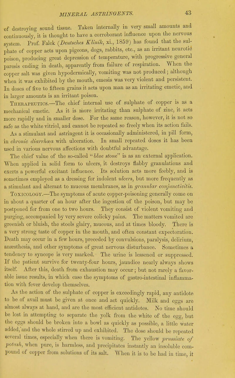 of destroying sound tissue. Taken internally in very small amounts and continuously, it is thought to have a corroborant influence upon the nervous system. Prof. Falck (Deutsches KliniJc, xi., 1859) has found that the sul- phate of copper acts upon pigeons, dogs, rabbits, etc., as an irritant neurotic poison, producing great depression of temperature, with progressive general pai-esis ending in death, apparently from failure of respiration. When the copper salt was given hypodermically, vomiting was not produced; although when it was exhibited by the mouth, emesis was veiy violent and persistent. In doses of five to fifteen grains it acts upon man as an irritating emetic, and in larger amounts is an irritant poison. Therapeutics.—The chief internal use of sulphate of copper is as a mechanical emetic. As it is more irritating than sulphate of zinc, it acts more rapidly and in smaller dose. For the same reason, however, it is not so safe as the white vitriol, and cannot be repeated so freely when its action fiiils. As a stimulant and astringent it is occasionally administered, in pill form, in chronic diairhoea with ulceration. In small repeated doses it has been used in various neiTOUs aifectious with doubtful advantage. The chief value of the so-called blue stone^' is as an external application. When applied in solid form to ulcers, it destroys flabby granulations and exerts a powerful excitant influence. Its solution acts more feebly, and is sometimes employed as a dressing for indolent tilcers, but more frequently as a stimulant and alterant to mucous membranes, as in granular conjunctivitis. Toxicology.—The symptoms of acute copper-poisoning generally come on in about a quarter of an hour after the ingestion of the poison, but may be postponed for from one to two hours. They consist of violent vomiting and purging, accompanied by very severe colicky pains. The matters vomited are greenish or bluish, the stools glairy, mucous, and at times bloody. There is a very strong taste of copper in the mouth, and often constant expectoration. Death may occur in a few hours, preceded by convulsions, paralysis, delirium, anassthesia, and other symptoms of great nervous disturbance. Sometimes a tendency to syncope is very marked. The urine is lessened or suppressed. If the patient sui-vive for twenty-four hours, jaundice nearly always shows itself. After this, death from exhaustion may occur; but not rarely a favor- able issue results, in which case the symptoms of gastro-intestinal inflamma- tion with fever develop themselves. As the action of the sulphate of copper is exceedingly rapid, any antidote to be of avail must be given at once and act quickly. Milk and eggs ai'e almost always at hand, and are the most elScicnt antidotes. No time should be lost in attempting to separate the yolk from the white of the egg, but the eggs should be broken into a bowl as quickly as possible, a little water added,'and the whole stirred up and exhibited. The dose should be repeated several times, especially when there is vomiting. The yellow jyi'ussiate of potash, when pure, is harmless, and precipitates instantly an insoluble com- pound of copper from solutions of its salt. When it is to be had in time, it