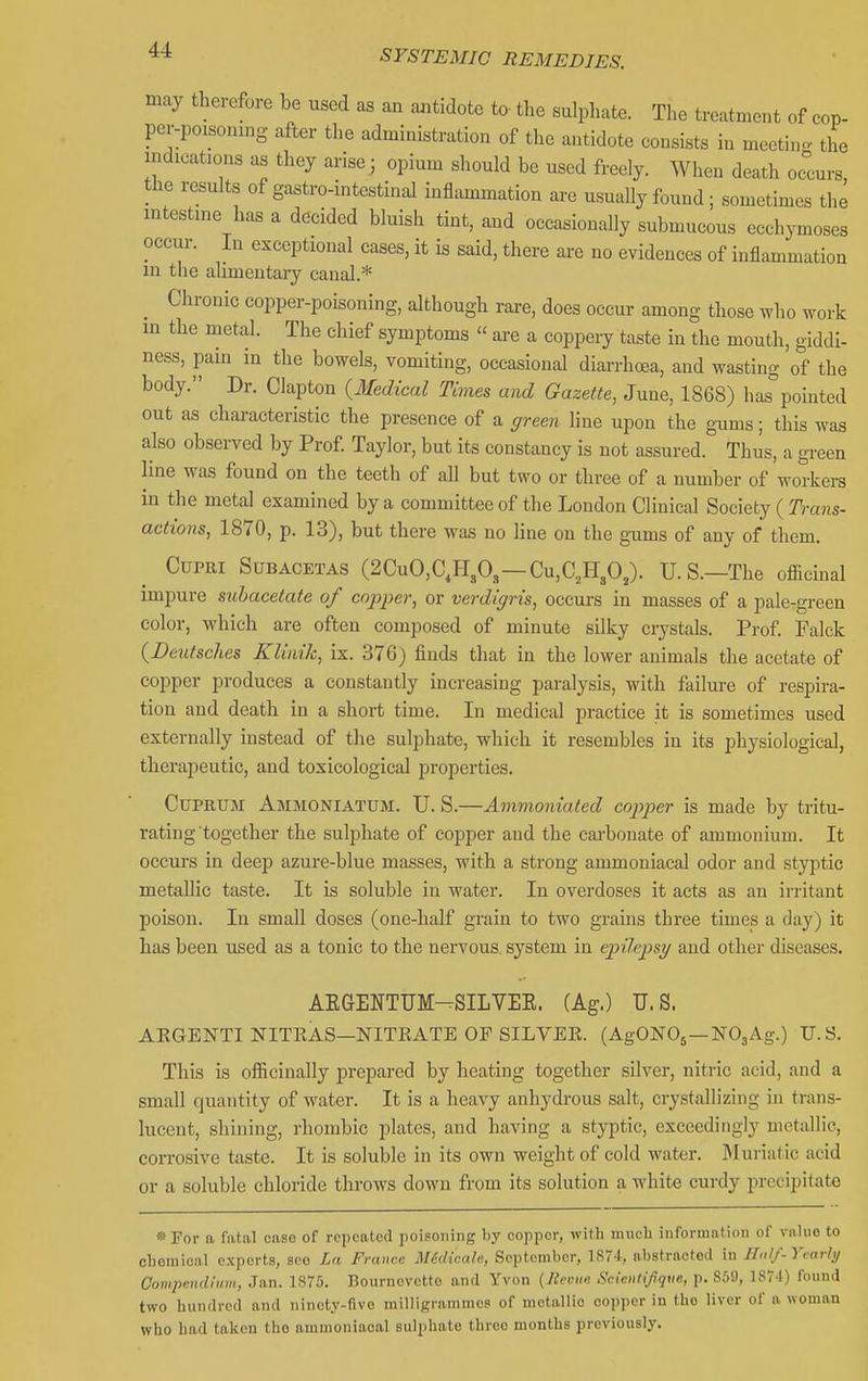 may therefore be used as an ajitidote to the sulphate. The treatment of cop- per-poisoning after the administration of the antidote consists in meetino. the indications as they arisej opium should be used freely. When death occurs the results of gastro-intestinal infl^xmmation are usually found; sometimes the intestine has a decided bluish tint, and occasionally submucous ecchymoses occur. In exceptional cases, it is said, there are no evidences of inflammation m the alimentary canal.* ^ Chronic copper-poisoning, although rai-e, does occur among those who work in the metal. The chief symptoms  are a coppery taste in the mouth, giddi- ness, pain in the bowels, vomiting, occasional diarrhoea, and wasting of the body. Dr. Clapton (3fedical Times and Gazette, June, 1868) has pointed out as characteristic the presence of a green line upon the gums; this was also obsei-ved by Prof Taylor, but its constancy is not assured. Thus, a green line was found on the teeth of all but two or three of a number of workers in the metal examined by a committee of the London Clinical Society ( Trans- actions, 1870, p. 13), but there was no line on the gums of any of them. CupRi SuBACETAS (2CuO,C,H,0,—Cu,C,H30,). U.S.—The officinal impure suhacetate of cnjyper, or verdigris, occurs in masses of a pale-green color, which are often composed of minute silky crystals. Prof Falck {Deutsches KUnik, ix. 376) finds that in the lower animals the acetate of copper produces a constantly increasing paralysis, with failure of respira- tion and death in a short time. In medical practice it is sometimes used externally instead of the sulphate, which it resembles in its physiological, therapeutic, and toxicological properties. Cuprum Ammoniatum. U. S.—Ammoniated copj^er is made by tritu- rating together the sulphate of copper and the carbonate of ammonium. It occurs in deep azure-blue masses, with a strong ammoniacal odor and styptic metallic taste. It is soluble in water. In overdoses it acts as an ii-ritant poison. In small doses (one-half grain to two grains three times a day) it has been used as a tonic to the nervous, system in epilepsy and other diseases, AKGENTUM-SILVEE. (Ag.) U.S. AEGENTI NITKAS—NITEATE OF SILVEK. (AgONOj—NOjAg.) U.S. This is officinally prepared by heating together silver, nitric acid, and a small quantity of water. It is a heavy anhydrous salt, crystallizing in trans- lucent, shining, rhombic plates, and having a styptic, exceedingly metallic, coiTosive taste. It is soluble in its own weight of cold water. Muriatic acid or a soluble chloride throws down from its solution a white curdy precipitate »ror a fiital case of repeated poisoning by copper, with much information of vnliio to chemical experts, see La France Midicale, September, 187't, abstracted in IIo//-y,arh/ Compendium, Jan. 1875. Bournovctte and Yvon {lieiuo: Scientijique, p. 869, 1874) found two hundred and ninety-five milligrammes of metallic copper in the liver of a woman who had taken the ammoniacal sulphate thrco months previously.