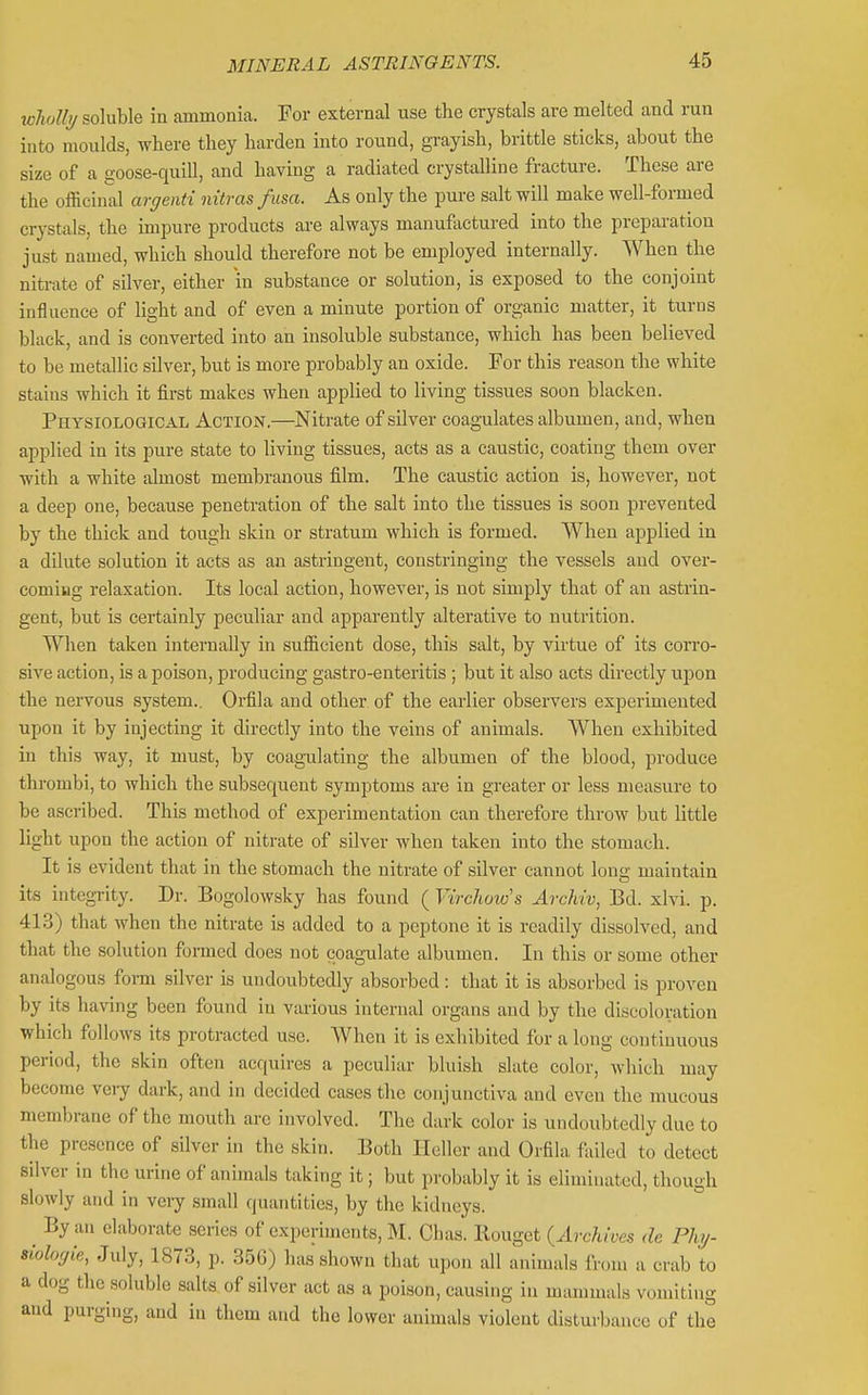 wliallt/ soluble in ammonia. For external use the crystals are melted and run into moulds, where tliey harden into round, grayish, brittle sticks, about the size of a goose-quill, and having a radiated crystalline fracture. These are the officinal argenti nitras fusa. As only the pure salt will make well-formed crystals, the impure products are always manufactured into the preparation just named, which should therefore not be employed internally. When the nitrate of silver, either in substance or solution, is exposed to the conjoint influence of light and of even a minute portion of organic matter, it turns black, and is converted into an insoluble substance, which has been believed to be metallic silver, but is more probably an oxide. For this reason the white stains which it first makes when applied to living tissues soon blacken. Physiological Action,—Nitrate of silver coagulates albumen, and, when applied in its pure state to living tissues, acts as a caustic, coating them over with a white almost membranous film. The caustic action is, however, not a deep one, because penetration of the salt into the tissues is soon prevented by the thick and tough skin or stratum which is formed. When applied in a dilute solution it acts as an astringent, constringing the vessels and over- coming relaxation. Its local action, however, is not simply that of an astrin- gent, but is certainly peculiar and apparently alterative to nutrition. When taken internally in sufficient dose, this stilt, by virtue of its corro- sive action, is a poison, producing gastro-enteritis ; but it also acts directly ujDon the nervous system.. Orfila and other of the earlier observers experimented upon it by injecting it directly into the veins of animals. When exhibited in this way, it must, by coagTilating the albumen of the blood, produce thrombi, to which the subsequent symptoms ai-e in greater or less measure to be ascribed. This method of experimentation can therefore throw but little light upon the action of nitrate of silver when taken into the stomach. It is evident that in the stomach the nitrate of silver cannot long maintain its integrity. Dr. Bogolowsky has found ( VircJimo's Archiv, Bd. xlvi. p. 413) that when the nitrate is added to a peptone it is readily dissolved, and that the solution formed does not coagulate albumen. In this or some other analogous form silver is undoubtedly absorbed: that it is absorbed is proven by its having been found in various internal organs and by the discoloration which follows its protracted use. When it is exhibited for a long continuous period, the skin often acquires a peculiar bluish slate color, which may become very dark, and in decided cases the conjunctiva and even the mucous membrane of the mouth are involved. The dark color is undoubtedly due to the presence of silver in the skin. Both Ilcller and Orfila failed to detect silver in the urine of animals taking it; but probably it is eliminated, though slowly and in veiy small quantities, by the kidneys. ^ By an elaborate series of experiments, M. Clias. Rougct {Archives de Phj- siologie, July, 1873, p. 356) has shown that upon all animals from a crab to a dog the .soluble salts of silver act as a poison, causing in mammals vomiting and purging, and in them and the lower animals violent disturbance of the