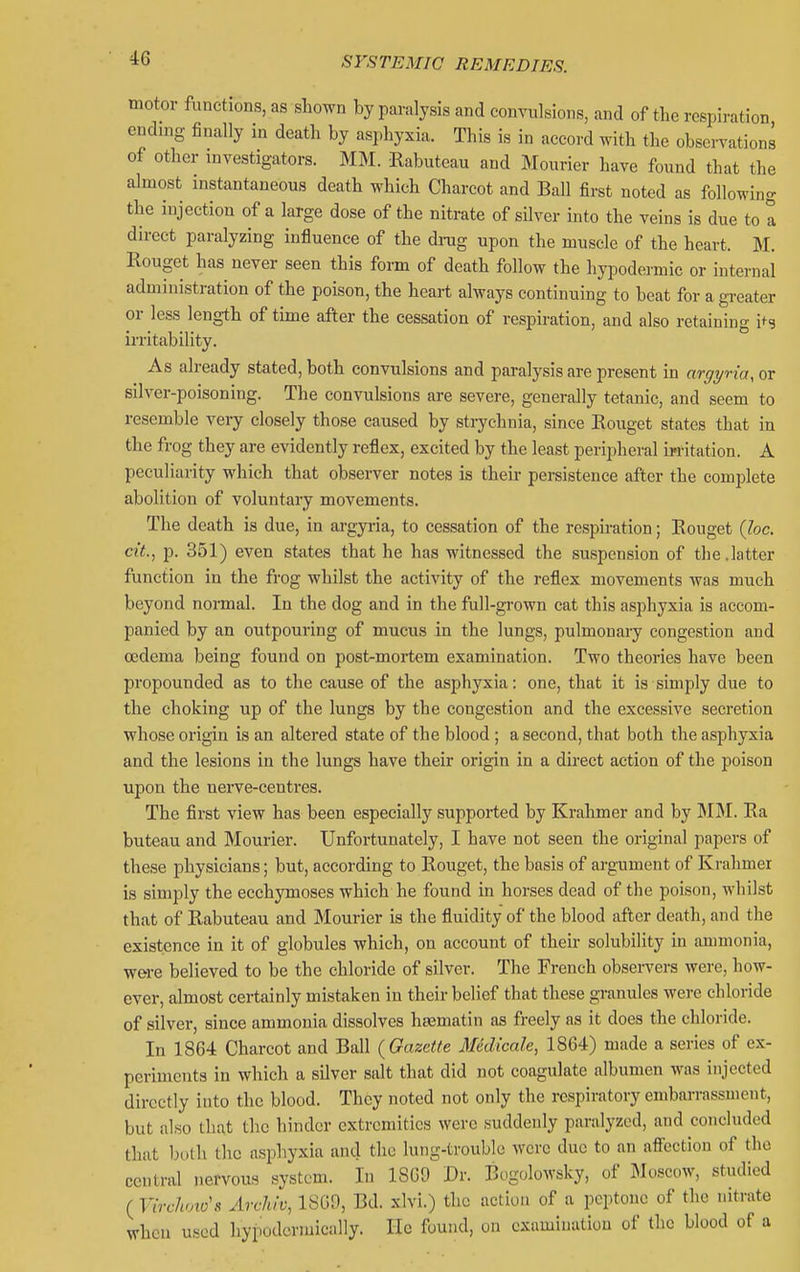 motor functions, as shown by paralysis and convulsions, and of the respiration cndmg finally in death by asphyxia. This is in accord with the observations of other investigators. MM. Rabuteau and Mourier have found that the almost instantaneous death which Charcot and Ball first noted as following the injection of a large dose of the nitrate of silver into the veins is due to 1 direct paralyzing influence of the drag upon the muscle of the heart. M. Rouget has never seen this form of death follow the hypodermic or internal administration of the poison, the heart always continuing to beat for a gi-eater or less length of time after the cessation of respiration, and also retaining i*-? irritability. As already stated, both convulsions and paralysis are present in argyria, or silver-poisoning. The convulsions are severe, generally tetanic, and seem to resemble very closely those caused by strychnia, since Eouget states that in the frog they are evidently reflex, excited by the least peripheral irritation. A peculiarity which that observer notes is their persistence after the complete abolition of voluntary movements. The death is due, in argyria, to cessation of the respiration; Eouget {he. cit., p. 351) even states that he has witnessed the suspension of the.latter function in the frog whilst the activity of the reflex movements was much beyond normal. In the dog and in the full-grown cat this asphyxia is accom- panied by an outpouring of mucus in the lungs, pulmonary congestion and oedema being found on post-mortem examination. Two theories have been propounded as to the cause of the asphyxia: one, that it is simply due to the choking up of the lungs by the congestion and the excessive secretion whose origin is an altered state of the blood ; a second, that both the asphyxia and the lesions in the lungs have their origin in a direct action of the poison upon the uerve-centres. The first view has been especially supported by Krahmer and by M]\I. Ea buteau and Mourier. Unfortunately, I have not seen the original papers of these physicians; but, according to Eouget, the basis of argument of Krahmer is simply the ecchymoses which he found in horses dead of the poison, whilst that of Rabuteau and Mourier is the fluidity of the blood after death, and the existence in it of globules which, on account of their solubility in ammonia, were believed to be the chloride of silver. The French observers were, how- ever, almost certainly mistaken in their belief that these granules were chloride of silver, since ammonia dissolves hromatin as freely as it does the chloride. In 1864 Charcot and Ball {Oazette Medicale, 1864) made a series of ex- periments in which a silver salt that did not coagulate albumen was injected directly into the blood. They noted not only the respiratory embarrassment, but also that the hinder extremities were suddenly paralyzed, and concluded that both the asphyxia and the lung-troublo were due to an affection of the central nervous system. In 1869 Dr. Bogolowsky, of Moscow, studied ( Virchmo's Archiv, ISGO, Bd. xlvi.) the action of a peptone of the nitrate when used hypodcrmically. He found, on examination of the blood of a