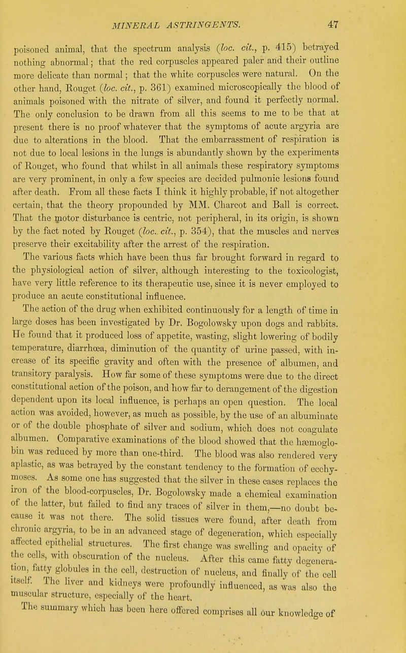poisoned animal, that the spectrum analysis (loc. ciL, p. 415) betrayed nothing abnormal; that the red corpuscles appeared paler and their outline more delicate than normal; that the white corpuscles were natural. On the other hand, Rouget {loc. cit., p. 361) examined microscopically the blood of animals poisoned with the nitrate of silver, and found it perfectly normal. The only conclusion to be drawn from all this seems to me to be that at present there is no proof whatever that the symptoms of acute argyi-ia are due to alterations in the blood. That the embarrassment of respiration is not due to local lesions in the lungs is abundantly shown by the experiments of Rouget, who found that whilst in all animals these respiratory symptoms are very prominent, in only a few species are decided pulmonic lesions found after death. From all these facts I think it highly probable, if not altogether certain, that the theory propounded by MM. Charcot and Ball is correct. That the motor disturbance is centric, not peripheral, in its origin, is shown by the fact noted by Rouget (loc cit., p. 354), that the muscles and nei-ves presei-ve their excitability after the arrest of the respiration. The various facts which have been thus far brought forward in I'egard to the physiological action of silver, although interesting to the toxicologist, have very little reference to its therapeutic use, since it is never employed to produce an acute constitutional influence. The action of the drug when exhibited continuously for a length of time in large doses has been investigated by Dr. Bogolowsky upon dogs and rabbits. He found that it produced loss of appetite, wasting, slight lowering of bodily temperature, diarrhoea, diminution of the quantity of urine passed, with in- crease of its specific gravity and often with the presence of albumen, and transitoiy paralysis. How far some of these symptoms were due to the direct constitutional action of the poison, and how far to derangement of the digestion dependent upon its local influence, is perhaps an open question. The local action was avoided, however, as much as possible, by the use of an albuminate or of the double phosphate of silver and sodium, which does not coagulate albumen. Comparative examinations of the blood showed that the hc^moglo- bin was reduced by more than one-third. The blood was also rendered very aplastic, as was betrayed by the constant tendency to the formation of ecchy- moses. As some one has suggested that the silver in these cases replaces the iron of the blood-coi-puscles. Dr. Bogolowsky made a chemical examination of the latter, but failed to find any traces of silver in them,—no doubt be- cause it was not there. The solid tissues were found, after death from chronic argyria, to be in an advanced stage of degeneration, which especially afi-cctcd epithelial structures. The first change w.xs swelling and opacity of the cells, with obscuration of the nucleus. After this came fatty degenera- tion, fatty globules in the cell, destruction of nucleus, and finally of the cell Itself The hver and kidneys were profoundly influenced, as was also the muscular stnicture, especially of the heart. The summary which h.u, been here ofi-ered comprises all 6ur knowledge of