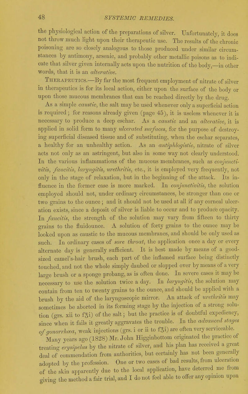 the pliysiological action of tlie preparations of silver. Unfortunately, it docs not throw mucli Hght upon their therapeutic use. The resuks of the chronic poisoning are so closely analogous to those produced under similar circum- stances by antimony, arsenic, and probably other metallic poisons as to indi- cate that silver given internally acts upon the nutrition of the body,—in other •words, that it is an alterative. Therapeutics.—By far the most frequent employment of nitrate of silver in therapeutics is for its local action, either upon the surface of the body or upon those mucous membranes that can be reached directly by the drug. As a simple caustic^ the salt may be used whenever only a supei-ficial action is required ; for reasons already given (page 45), it is useless whenever it is necessary to produce a deep eschar. As a caustic and an alterative, it is applied in solid form to many ulcerated surfaces, for the purpose of destroy- ing superficial diseased tissue and of substituting, when the eschar separates, a healthy for an unhealthy action. As an antiplilogistic, nitrate of silver acts not only as an astringent, but also in some way not clearly understood. In the various inflammations of the mucous membranes, such as conjuncti- vitis, faiicitis, laryngitis, ^^rethritis, etc., it is employed very frequently, not only in the stage of relaxation, but in the beginning of the attack. Its in- fluence in the former case is more marked. In conjunctivitis, the solution employed should not, under ordinary circumstances, be stronger than one or two grains to the ounce; and it should not be used at all if any corneal ulcer- ation exists, since a deposit of silver is liable to occur and to produce opacity. In faucitis, the strength of the solution may vary from fifteen to thirty grains to the fluidounce. A solution of forty grains to the ounce may be looked upon as caustic to the mucous membranes, and should be only used as such. In ordinary cases of sore throat, the application once a day or every alternate day is generally sufiicient. It is best made by means of a good- sized camel's-hair brush, each part of the inflamed surface being distinctly touched, and not the whole simply daubed or slopped over by means of a very large brush or a sponge probang, as is often done. In severe cases it may be necessary to use the solution twice a day. In laryngitis, the solution may contain from ten to twenty gi-ains to the ounce, and should be applied with a brush by the aid of the laryngoscopic mirror. An attack of urethritis may sometimes be aborted in its forming stage by the injection of a strong solu- tion (grs. xii to fgi) of the salt; but the practice is of doubtful expediency, since when it fails it greatly aggravates the trouble. In the advanced stages of gonorrhoea, weak injections (grs. i or ii to fgi) are often very sen'iceable. Many years ago (1828) Mr. John Higghibottoni originated the practice of treatino- erysipeku^ by the nitrate of silver, and his plan has received a great deal of°commendation from authorities, but certainly has not been generally adopted by the profession. One or two cases of bad results, from ulceration of the skin apparently due to the local application, have deterred me from civing the method a fair trial, and I do not feel able to oifer any opinion upon