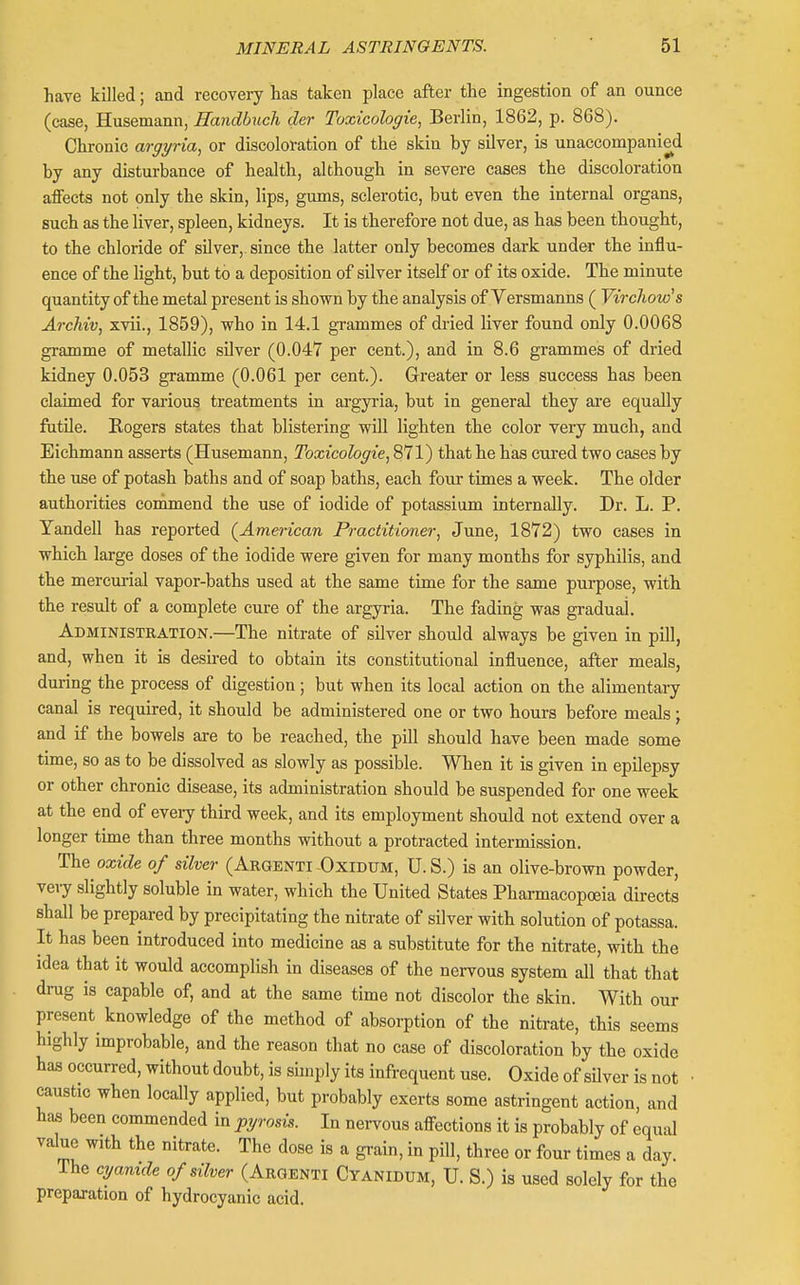 have killed; and recovery has taken place after the ingestion of an ounce (case, Husemann, Handbuch der Toxicologie, Berlin, 1862, p. 868). Chronic argyria, or discoloration of the skin by silver, is unaccompanied by any disturbance of health, although in severe cases the discoloration affects not only the skin, lips, gums, sclerotic, but even the internal organs, such as the liver, spleen, kidneys. It is therefore not due, as has been thought, to the chloride of silver,, since the latter only becomes dark under the influ- ence of the light, but to a deposition of silver itself or of its oxide. The minute quantity of the metal present is shown by the analysis of Versmanns ( Virchow's Archiv, xvii., 1859), who in 14.1 grammes of dried liver found only 0.0068 gramme of metallic sUver (0.047 per cent.), and in 8.6 grammes of dried kidney 0.053 gramme (0.061 per cent.). Greater or less success has been claimed for various treatments in ai'gyria, but in general they are equally futile. Eogers states that blistering will lighten the color very much, and Eichmann asserts (Husemann, Toxicologic, 871) that he has cured two cases by the use of potash baths and of soap baths, each four times a week. The older authorities conimiend the use of iodide of potassium internally. Dr. L. P. Yandell has reported (^American Practitioner, June, 1872) two cases in which large doses of the iodide were given for many months for sjrphilis, and the mercm-ial vapor-baths used at the same time for the same purpose, with the result of a complete cure of the argyria. The fading was gradual. Administration.—The nitrate of silver should always be given in pill, and, when it is desired to obtain its constitutional influence, after meals, during the process of digestion; but when its local action on the alimentary canal is required, it should be administered one or two hours before meals; and if the bowels are to be reached, the pill should have been made some time, so as to be dissolved as slowly as possible. When it is given in epilepsy or other chronic disease, its administration should be suspended for one week at the end of every third week, and its employment should not extend over a longer time than three months without a protracted intermission. The oxide of silver (Argenti OxiDUM, U. S.) is an olive-brown powder, very slightly soluble in water, which the United States Pharmacopoeia directs shall be prepared by precipitating the nitrate of silver with solution of potassa. It has been introduced into medicine as a substitute for the nitrate, with the idea that it would accomplish in diseases of the nervous system all that that drug is capable of, and at the same time not discolor the skin. With our present knowledge of the method of absorption of the nitrate, this seems highly improbable, and the reason that no case of discoloration by the oxide has occurred, without doubt, is shnply its infrequent use. Oxide of sUver is not caustic when locally applied, but probably exerts some astringent action, and has been commended in pyrosis. In nervous affections it is probably of equal value with the nitrate. The dose is a grain, in pill, three or four times a day. The cyamde of silver (Argenti Cyanidum, U. S.) is used solely for the preparation of hydrocyanic acid.
