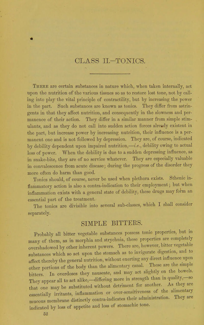 4 CLASS II-TOlsriCS. There are certain substances in nature which, when taken internally, act upon the nutrition of the various tissues so as to restore lost tone, not by call- ing into play the vital principle of contractility, but by increasing the power in the part. Such substances are known as tonics. They differ from astrin- gents in that they affect nutrition, and consequently in the slowness and per- manence of their action. They differ in a similar manner from simple stim- ulants, and as they do not call into sudden action forces already existent in the part, but increase power by increasing nutrition, their influence is a per- manent one and is not followed by depression. They are, of course, indicated by debility dependent upon impaired nutrition,—i.e., debility owing to actual loss of power. When the debility is due to a sudden depressing influence, as in snake-bite, they are of no service whatever. They are especially valuable in convalescence from acute disease; during the progress of the disorder they more often do harm than good. Tonics should, of course, never be used when plethora exists. Sthenic in- flammatory action is also a contra-indication to their employment; but when inflammation exists with a general state of debility, these drags may form an essential part of the treatment. The tonics are divisible into several sub-classes, which I shall consider sepai'ately. SIMPLE BITTERS. Probably all bitter vegetable substances possess tonic properties, but m many of them, as in morphia and strychnia, these properties are completely overshadowed by other inherent powers. There are, however, bitter vegetable substances which so act upon the stomach as to invigorate digestion, and to affect thereby the general nutrition, without exerting any dn-ect mfluence upon other portions of the body than the alimentary canal. These are the snuple bitters. In overdoses they nauseate, and may act slightly on the bowels. They appear all to act alike,-differing more in strength than m quahty,-so that one maybe substituted without detriment for another. As they are essentially irritants, inflammation or over-sensitiveness _ of the alnnentary mucous membrane distinctly contra-indicates their administration. They are indicated by loss of appetite and loss of stomachic tone. 62