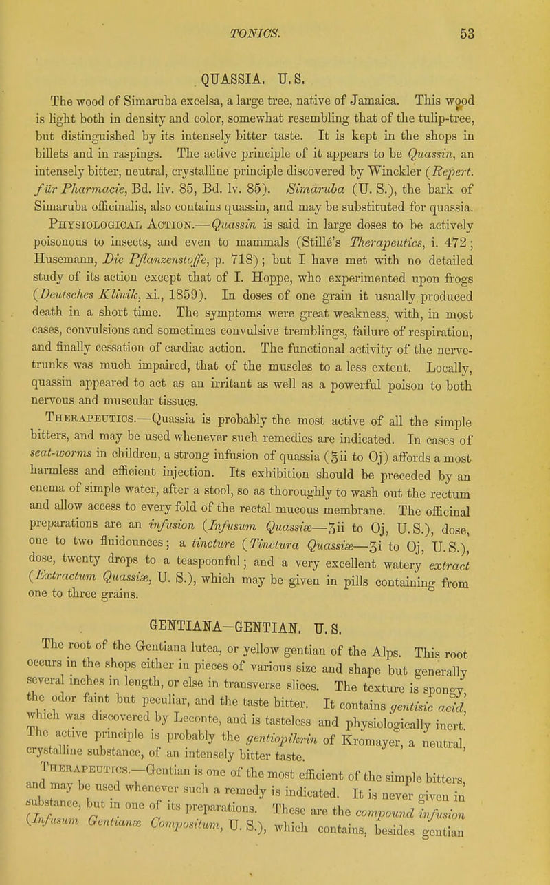 QUASSIA. U.S. The wood of Simaruba excelsa, a large tree, native of Jamaica. This wgpd is light both in density and color, somewhat resembling that of the tulip-tree, but distinguished by its intensely bitter taste. It is kept in the shops in billets and in raspings. The active principle of it appears to be Quassin, an intensely bitter, neutral, crystalUne principle discovered by Winckler (^Repert. fur Pharmacie, Bd. liv. 85, Bd. Iv. 85). Simaruba (U. S.), the bark of Simaruba officinalis, also contains quassin, and may be substituted for quassia. Physiological Action.— Quassin is said in large doses to be actively poisonous to insects, and even to mammals (StUle's Therapeutics, i. 472 ; Husemann, Die Pfianzenstoffe, p. 718); but I have met with no detailed study of its action except that of I. Hoppe, who experimented upon frogs {Deutsches Klinik, xi., 1859). In doses of one grain it usually produced death in a short time. The symptoms were great weakness, with, in most cases, convulsions and sometimes convulsive tremblings, failure of respiration, and finally cessation of cardiac action. The functional activity of the nerve- trunks was much impaired, that of the muscles to a less extent. Locally, quassin appeared to act as an irritant as well as a powerful poison to both nervous and muscular tissues. Therapeutics.—Quassia is probably the most active of aJl the simple bitters, and may be used whenever such remedies are indicated. In cases of seat-worms in children, a strong infusion of quassia (gii to Oj) affords a most harmless and efficient injection. Its exhibition should be preceded by an enema of simple water, after a stool, so as thoroughly to wash out the rectum and allow access to every fold of the rectal mucous membrane. The officinal preparations are an infusion {Infusum Quassise—5ii to Oj, U.S.), dose, one to two fluidounces; a tincture {Tinctura Quassiae—'^i to Oj, U.S.),' dose, twenty drops to a teaspoonful; and a very exceUent watery' extract {Extractwn Quassise, U. S.), which may be given in pills containing from one to three grains. GENTIANA-GENTIAN. U.S. The root of the Gentiana lutea, or yellow gentian of the Alps. This root occurs m the shops either in pieces of various size and shape but generally several mches in length, or else in transverse slices. The texture is spongy the odor faint but peculiar, and the taste bitter. It contains ffentisic acid which was discovered by Leconte, and is tasteless and physiologically inert' The active pnnciple is probably the gentiopilcri>^ of Kromayer, a neutraj: crystalline substance, of an intensely bitter taste THEHAPEUTics.-Gentian is one of the most efficient of the simple bitters, and may be used whenever such a remedy is indicated. It is never given in substance, but in one of its nrcnaratinn.! Tlv«=^ , ^ (Ti,f„.un r r P\''P'™o°s- -Iheso are the compound infusion Wusum Gentian. ComposUum, U. S.), which contains, besides gentian